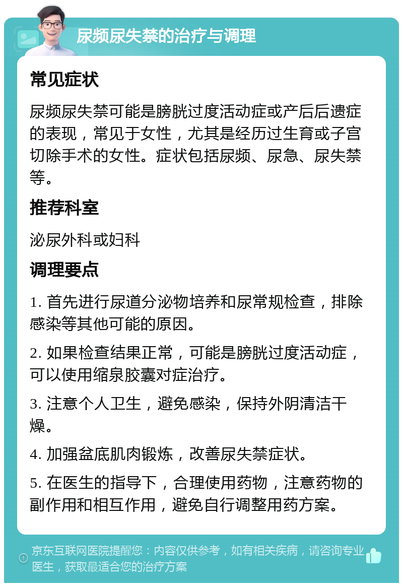 尿频尿失禁的治疗与调理 常见症状 尿频尿失禁可能是膀胱过度活动症或产后后遗症的表现，常见于女性，尤其是经历过生育或子宫切除手术的女性。症状包括尿频、尿急、尿失禁等。 推荐科室 泌尿外科或妇科 调理要点 1. 首先进行尿道分泌物培养和尿常规检查，排除感染等其他可能的原因。 2. 如果检查结果正常，可能是膀胱过度活动症，可以使用缩泉胶囊对症治疗。 3. 注意个人卫生，避免感染，保持外阴清洁干燥。 4. 加强盆底肌肉锻炼，改善尿失禁症状。 5. 在医生的指导下，合理使用药物，注意药物的副作用和相互作用，避免自行调整用药方案。