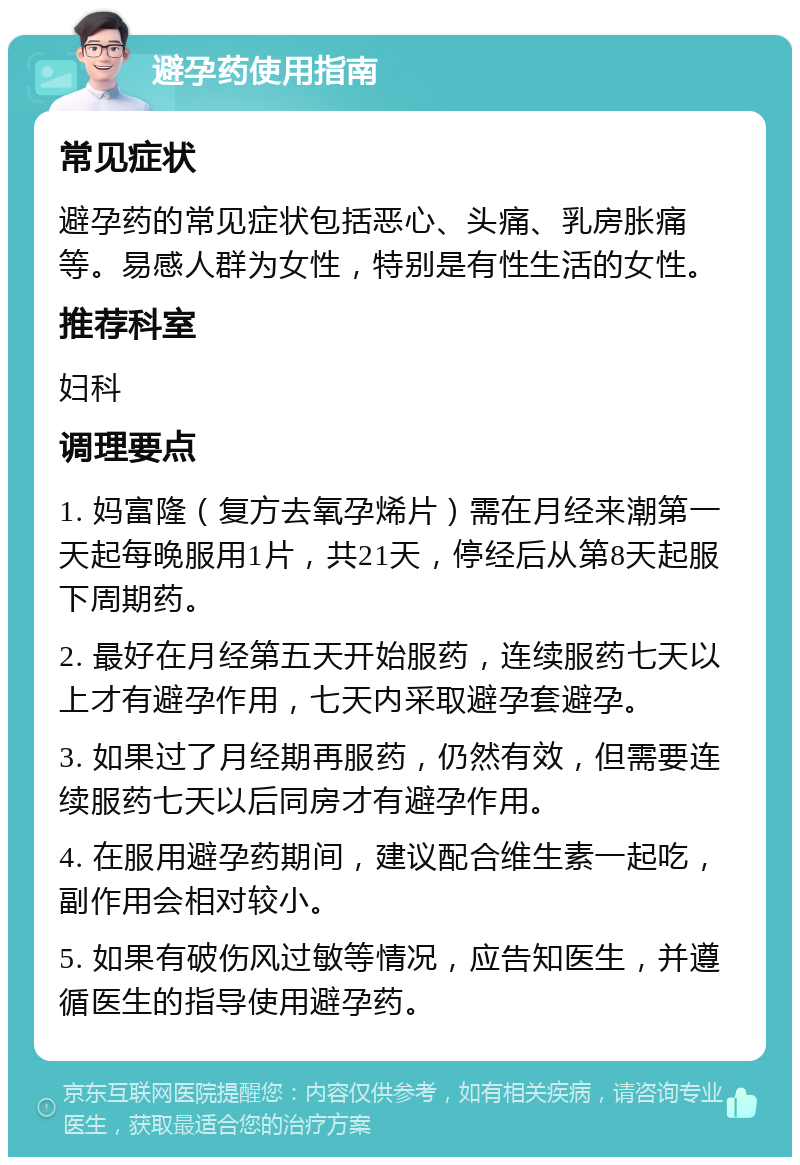 避孕药使用指南 常见症状 避孕药的常见症状包括恶心、头痛、乳房胀痛等。易感人群为女性，特别是有性生活的女性。 推荐科室 妇科 调理要点 1. 妈富隆（复方去氧孕烯片）需在月经来潮第一天起每晚服用1片，共21天，停经后从第8天起服下周期药。 2. 最好在月经第五天开始服药，连续服药七天以上才有避孕作用，七天内采取避孕套避孕。 3. 如果过了月经期再服药，仍然有效，但需要连续服药七天以后同房才有避孕作用。 4. 在服用避孕药期间，建议配合维生素一起吃，副作用会相对较小。 5. 如果有破伤风过敏等情况，应告知医生，并遵循医生的指导使用避孕药。