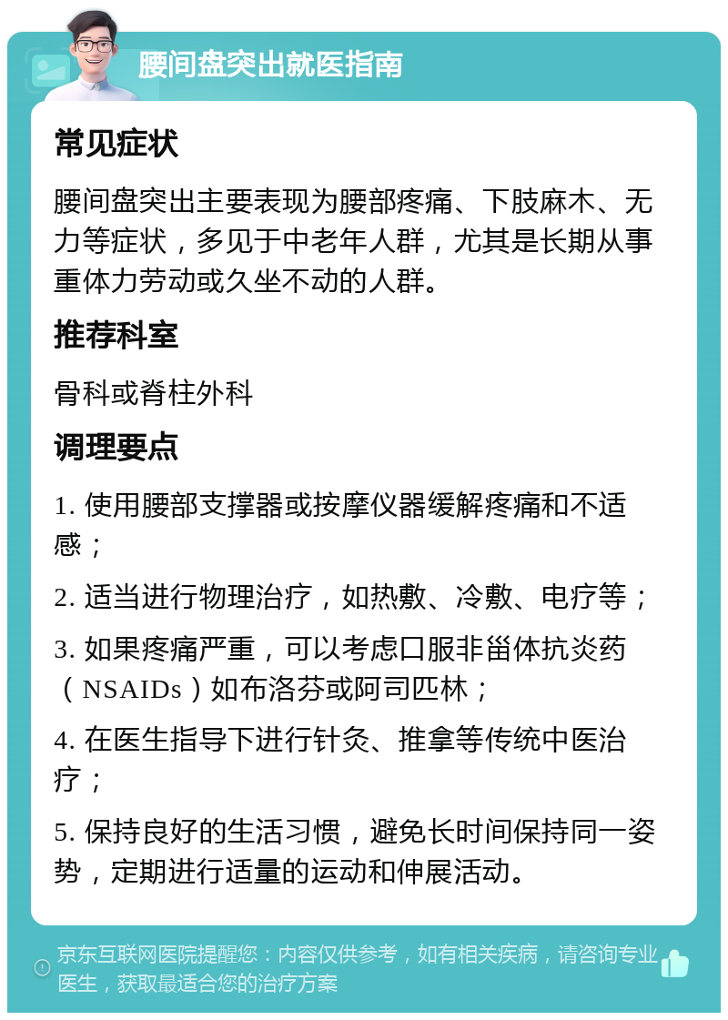 腰间盘突出就医指南 常见症状 腰间盘突出主要表现为腰部疼痛、下肢麻木、无力等症状，多见于中老年人群，尤其是长期从事重体力劳动或久坐不动的人群。 推荐科室 骨科或脊柱外科 调理要点 1. 使用腰部支撑器或按摩仪器缓解疼痛和不适感； 2. 适当进行物理治疗，如热敷、冷敷、电疗等； 3. 如果疼痛严重，可以考虑口服非甾体抗炎药（NSAIDs）如布洛芬或阿司匹林； 4. 在医生指导下进行针灸、推拿等传统中医治疗； 5. 保持良好的生活习惯，避免长时间保持同一姿势，定期进行适量的运动和伸展活动。