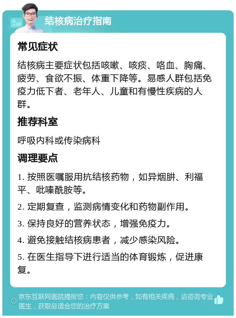 结核病治疗指南 常见症状 结核病主要症状包括咳嗽、咳痰、咯血、胸痛、疲劳、食欲不振、体重下降等。易感人群包括免疫力低下者、老年人、儿童和有慢性疾病的人群。 推荐科室 呼吸内科或传染病科 调理要点 1. 按照医嘱服用抗结核药物，如异烟肼、利福平、吡嗪酰胺等。 2. 定期复查，监测病情变化和药物副作用。 3. 保持良好的营养状态，增强免疫力。 4. 避免接触结核病患者，减少感染风险。 5. 在医生指导下进行适当的体育锻炼，促进康复。