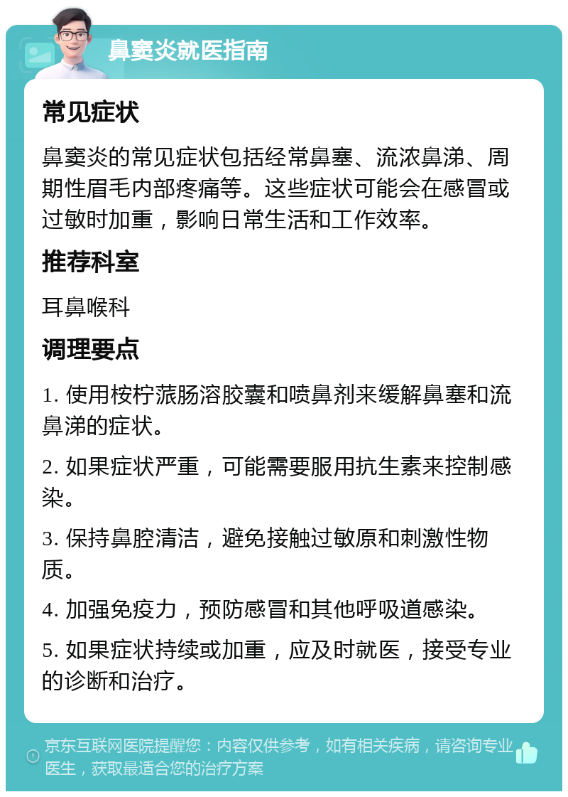 鼻窦炎就医指南 常见症状 鼻窦炎的常见症状包括经常鼻塞、流浓鼻涕、周期性眉毛内部疼痛等。这些症状可能会在感冒或过敏时加重，影响日常生活和工作效率。 推荐科室 耳鼻喉科 调理要点 1. 使用桉柠蒎肠溶胶囊和喷鼻剂来缓解鼻塞和流鼻涕的症状。 2. 如果症状严重，可能需要服用抗生素来控制感染。 3. 保持鼻腔清洁，避免接触过敏原和刺激性物质。 4. 加强免疫力，预防感冒和其他呼吸道感染。 5. 如果症状持续或加重，应及时就医，接受专业的诊断和治疗。