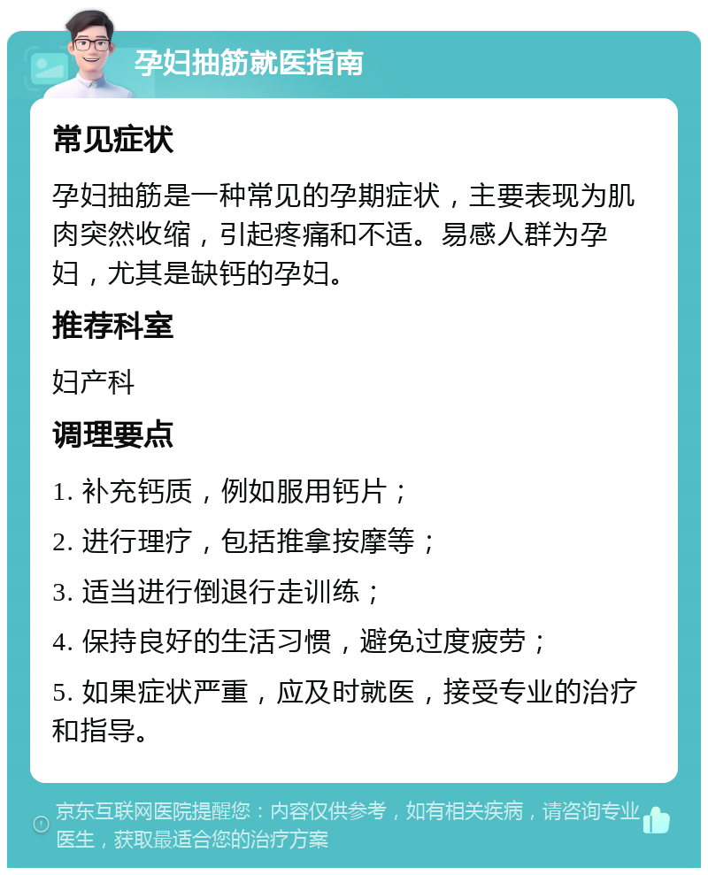 孕妇抽筋就医指南 常见症状 孕妇抽筋是一种常见的孕期症状，主要表现为肌肉突然收缩，引起疼痛和不适。易感人群为孕妇，尤其是缺钙的孕妇。 推荐科室 妇产科 调理要点 1. 补充钙质，例如服用钙片； 2. 进行理疗，包括推拿按摩等； 3. 适当进行倒退行走训练； 4. 保持良好的生活习惯，避免过度疲劳； 5. 如果症状严重，应及时就医，接受专业的治疗和指导。