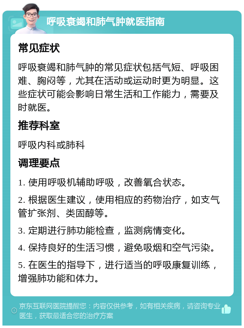 呼吸衰竭和肺气肿就医指南 常见症状 呼吸衰竭和肺气肿的常见症状包括气短、呼吸困难、胸闷等，尤其在活动或运动时更为明显。这些症状可能会影响日常生活和工作能力，需要及时就医。 推荐科室 呼吸内科或肺科 调理要点 1. 使用呼吸机辅助呼吸，改善氧合状态。 2. 根据医生建议，使用相应的药物治疗，如支气管扩张剂、类固醇等。 3. 定期进行肺功能检查，监测病情变化。 4. 保持良好的生活习惯，避免吸烟和空气污染。 5. 在医生的指导下，进行适当的呼吸康复训练，增强肺功能和体力。