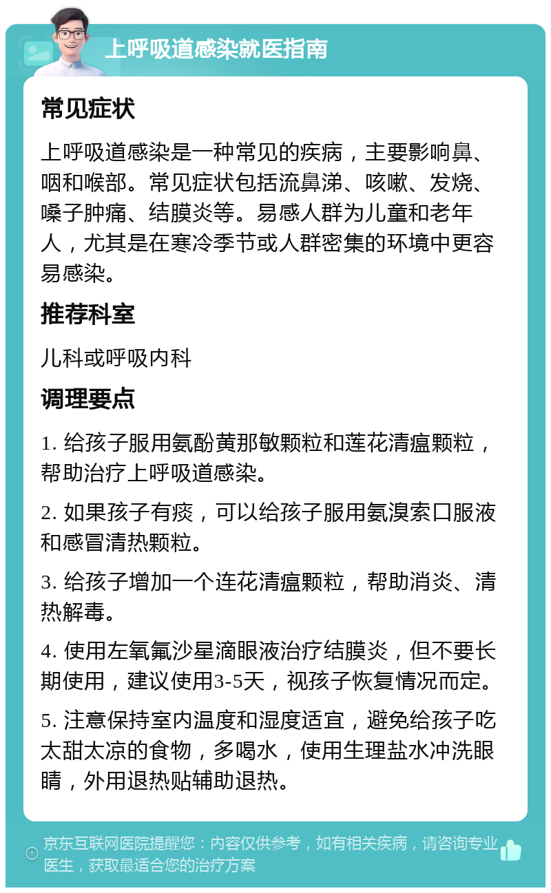 上呼吸道感染就医指南 常见症状 上呼吸道感染是一种常见的疾病，主要影响鼻、咽和喉部。常见症状包括流鼻涕、咳嗽、发烧、嗓子肿痛、结膜炎等。易感人群为儿童和老年人，尤其是在寒冷季节或人群密集的环境中更容易感染。 推荐科室 儿科或呼吸内科 调理要点 1. 给孩子服用氨酚黄那敏颗粒和莲花清瘟颗粒，帮助治疗上呼吸道感染。 2. 如果孩子有痰，可以给孩子服用氨溴索口服液和感冒清热颗粒。 3. 给孩子增加一个连花清瘟颗粒，帮助消炎、清热解毒。 4. 使用左氧氟沙星滴眼液治疗结膜炎，但不要长期使用，建议使用3-5天，视孩子恢复情况而定。 5. 注意保持室内温度和湿度适宜，避免给孩子吃太甜太凉的食物，多喝水，使用生理盐水冲洗眼睛，外用退热贴辅助退热。