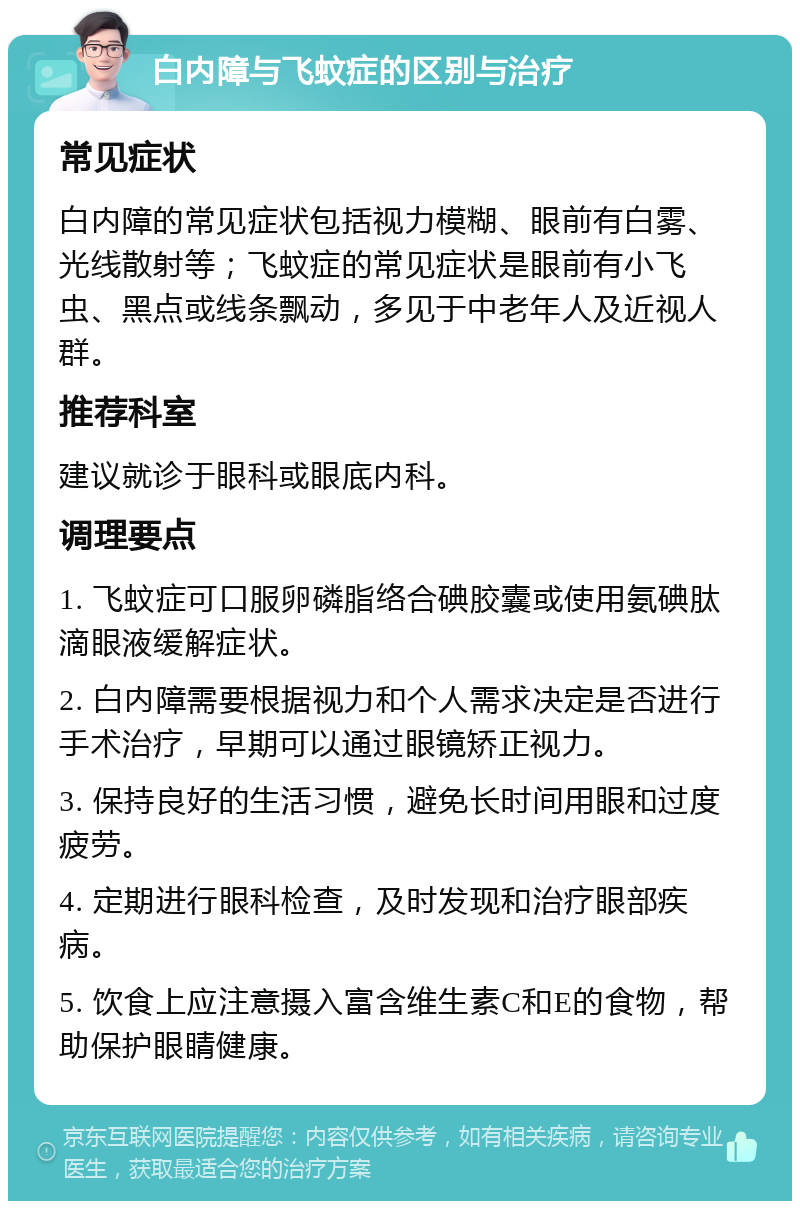 白内障与飞蚊症的区别与治疗 常见症状 白内障的常见症状包括视力模糊、眼前有白雾、光线散射等；飞蚊症的常见症状是眼前有小飞虫、黑点或线条飘动，多见于中老年人及近视人群。 推荐科室 建议就诊于眼科或眼底内科。 调理要点 1. 飞蚊症可口服卵磷脂络合碘胶囊或使用氨碘肽滴眼液缓解症状。 2. 白内障需要根据视力和个人需求决定是否进行手术治疗，早期可以通过眼镜矫正视力。 3. 保持良好的生活习惯，避免长时间用眼和过度疲劳。 4. 定期进行眼科检查，及时发现和治疗眼部疾病。 5. 饮食上应注意摄入富含维生素C和E的食物，帮助保护眼睛健康。