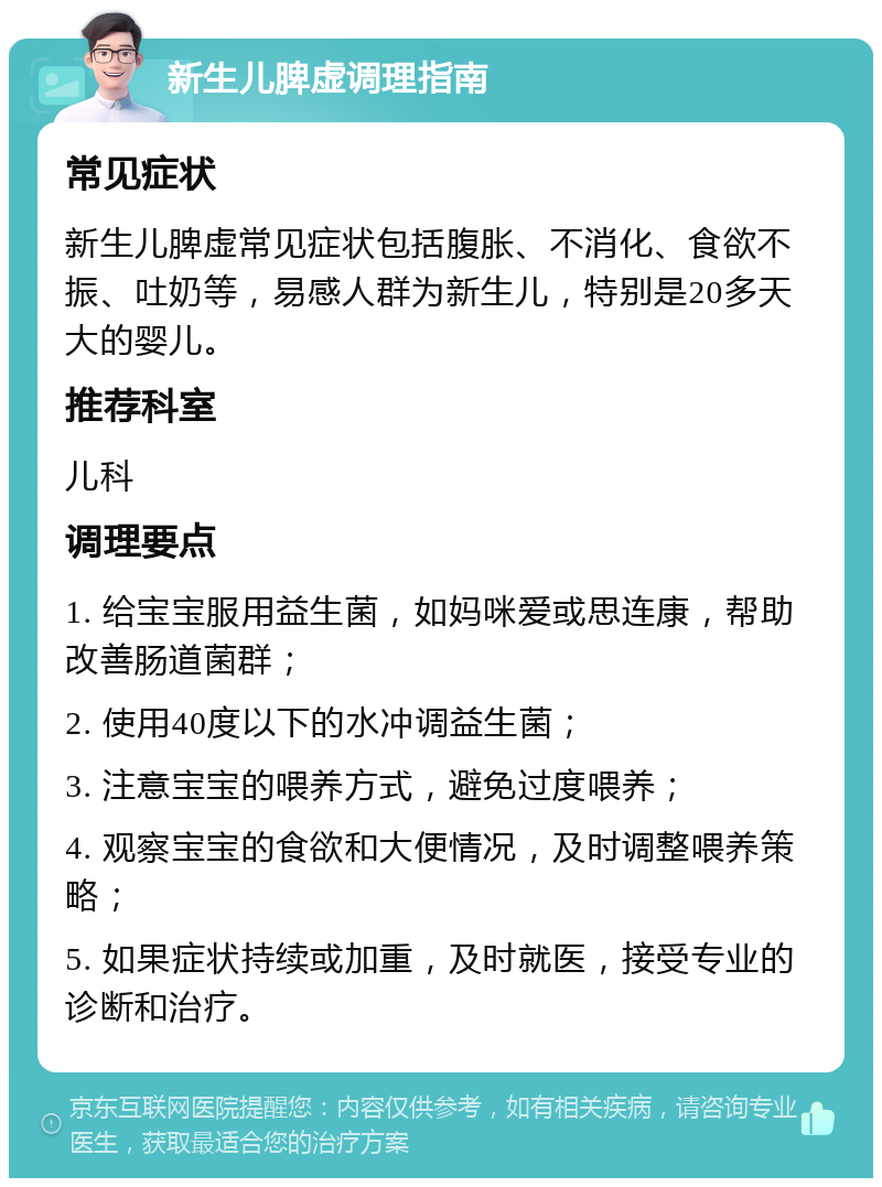 新生儿脾虚调理指南 常见症状 新生儿脾虚常见症状包括腹胀、不消化、食欲不振、吐奶等，易感人群为新生儿，特别是20多天大的婴儿。 推荐科室 儿科 调理要点 1. 给宝宝服用益生菌，如妈咪爱或思连康，帮助改善肠道菌群； 2. 使用40度以下的水冲调益生菌； 3. 注意宝宝的喂养方式，避免过度喂养； 4. 观察宝宝的食欲和大便情况，及时调整喂养策略； 5. 如果症状持续或加重，及时就医，接受专业的诊断和治疗。