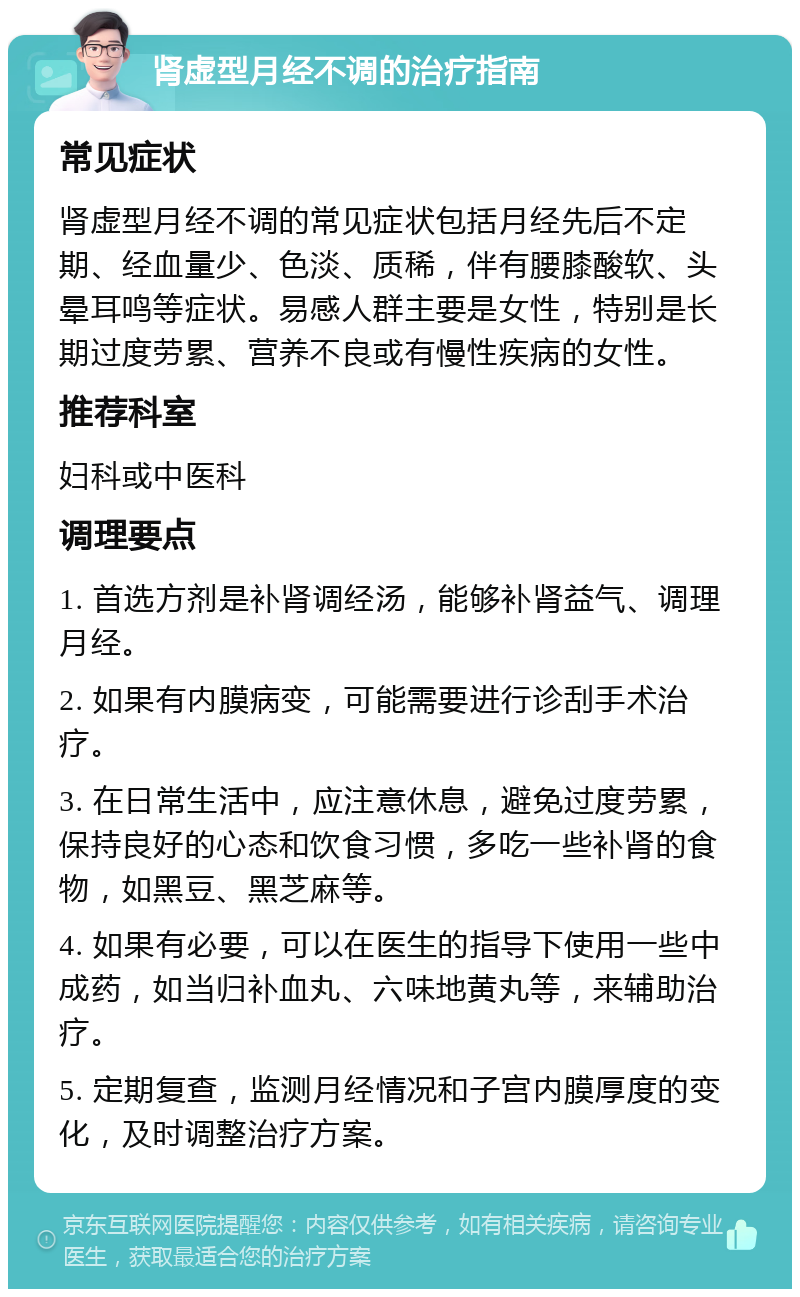 肾虚型月经不调的治疗指南 常见症状 肾虚型月经不调的常见症状包括月经先后不定期、经血量少、色淡、质稀，伴有腰膝酸软、头晕耳鸣等症状。易感人群主要是女性，特别是长期过度劳累、营养不良或有慢性疾病的女性。 推荐科室 妇科或中医科 调理要点 1. 首选方剂是补肾调经汤，能够补肾益气、调理月经。 2. 如果有内膜病变，可能需要进行诊刮手术治疗。 3. 在日常生活中，应注意休息，避免过度劳累，保持良好的心态和饮食习惯，多吃一些补肾的食物，如黑豆、黑芝麻等。 4. 如果有必要，可以在医生的指导下使用一些中成药，如当归补血丸、六味地黄丸等，来辅助治疗。 5. 定期复查，监测月经情况和子宫内膜厚度的变化，及时调整治疗方案。