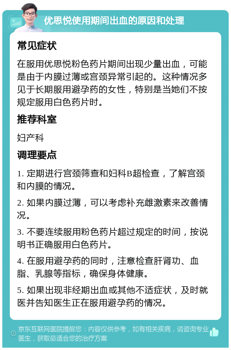 优思悦使用期间出血的原因和处理 常见症状 在服用优思悦粉色药片期间出现少量出血，可能是由于内膜过薄或宫颈异常引起的。这种情况多见于长期服用避孕药的女性，特别是当她们不按规定服用白色药片时。 推荐科室 妇产科 调理要点 1. 定期进行宫颈筛查和妇科B超检查，了解宫颈和内膜的情况。 2. 如果内膜过薄，可以考虑补充雌激素来改善情况。 3. 不要连续服用粉色药片超过规定的时间，按说明书正确服用白色药片。 4. 在服用避孕药的同时，注意检查肝肾功、血脂、乳腺等指标，确保身体健康。 5. 如果出现非经期出血或其他不适症状，及时就医并告知医生正在服用避孕药的情况。