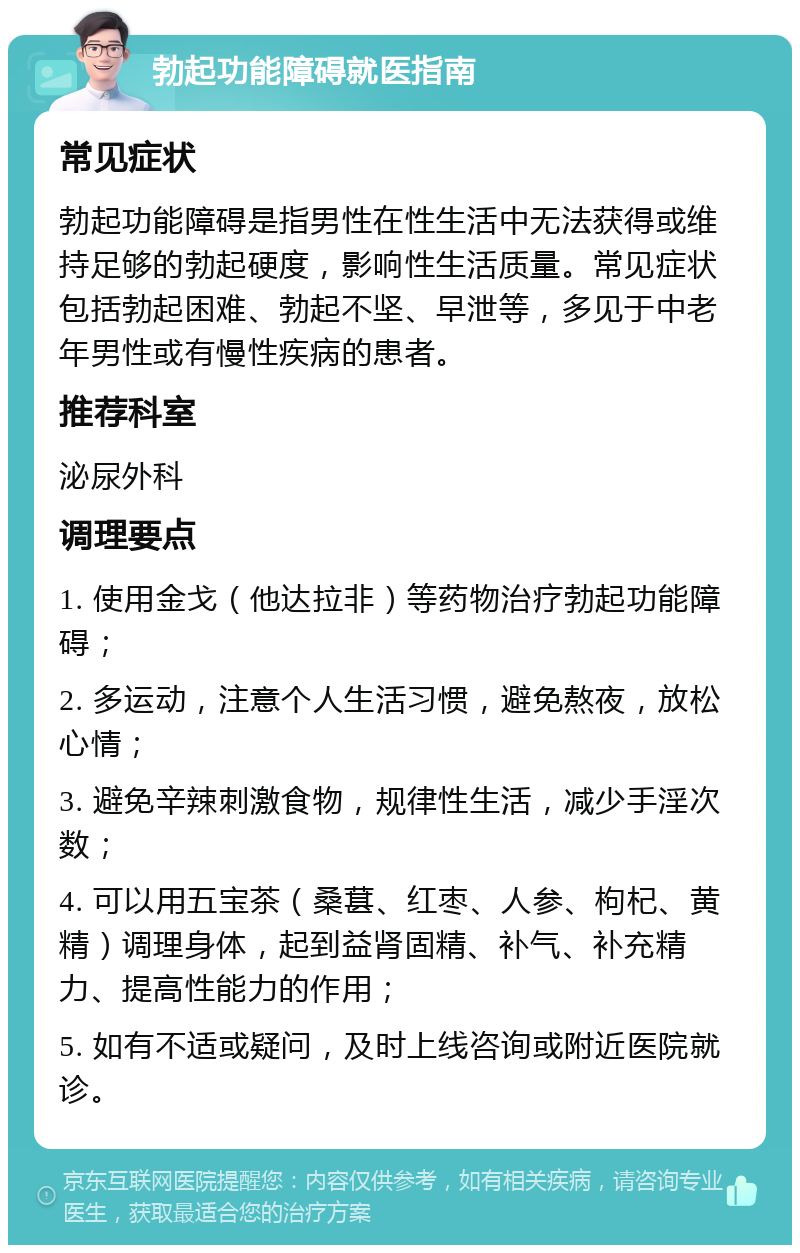 勃起功能障碍就医指南 常见症状 勃起功能障碍是指男性在性生活中无法获得或维持足够的勃起硬度，影响性生活质量。常见症状包括勃起困难、勃起不坚、早泄等，多见于中老年男性或有慢性疾病的患者。 推荐科室 泌尿外科 调理要点 1. 使用金戈（他达拉非）等药物治疗勃起功能障碍； 2. 多运动，注意个人生活习惯，避免熬夜，放松心情； 3. 避免辛辣刺激食物，规律性生活，减少手淫次数； 4. 可以用五宝茶（桑葚、红枣、人参、枸杞、黄精）调理身体，起到益肾固精、补气、补充精力、提高性能力的作用； 5. 如有不适或疑问，及时上线咨询或附近医院就诊。