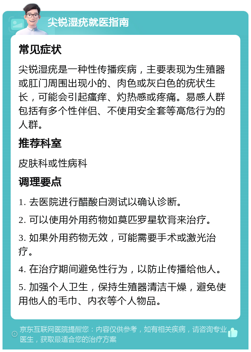 尖锐湿疣就医指南 常见症状 尖锐湿疣是一种性传播疾病，主要表现为生殖器或肛门周围出现小的、肉色或灰白色的疣状生长，可能会引起瘙痒、灼热感或疼痛。易感人群包括有多个性伴侣、不使用安全套等高危行为的人群。 推荐科室 皮肤科或性病科 调理要点 1. 去医院进行醋酸白测试以确认诊断。 2. 可以使用外用药物如莫匹罗星软膏来治疗。 3. 如果外用药物无效，可能需要手术或激光治疗。 4. 在治疗期间避免性行为，以防止传播给他人。 5. 加强个人卫生，保持生殖器清洁干燥，避免使用他人的毛巾、内衣等个人物品。