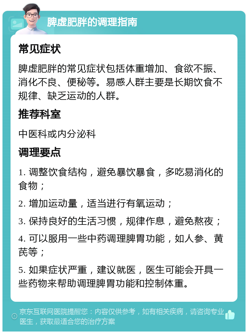 脾虚肥胖的调理指南 常见症状 脾虚肥胖的常见症状包括体重增加、食欲不振、消化不良、便秘等。易感人群主要是长期饮食不规律、缺乏运动的人群。 推荐科室 中医科或内分泌科 调理要点 1. 调整饮食结构，避免暴饮暴食，多吃易消化的食物； 2. 增加运动量，适当进行有氧运动； 3. 保持良好的生活习惯，规律作息，避免熬夜； 4. 可以服用一些中药调理脾胃功能，如人参、黄芪等； 5. 如果症状严重，建议就医，医生可能会开具一些药物来帮助调理脾胃功能和控制体重。