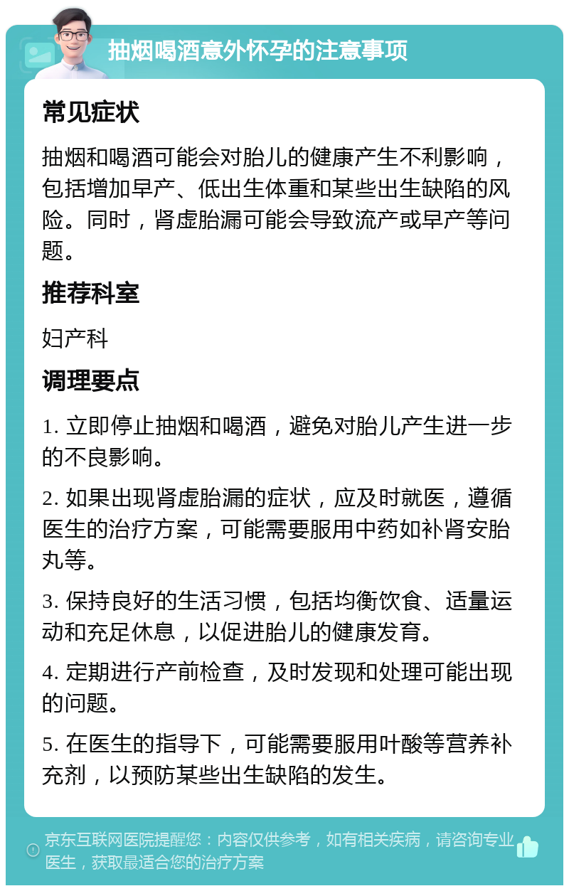 抽烟喝酒意外怀孕的注意事项 常见症状 抽烟和喝酒可能会对胎儿的健康产生不利影响，包括增加早产、低出生体重和某些出生缺陷的风险。同时，肾虚胎漏可能会导致流产或早产等问题。 推荐科室 妇产科 调理要点 1. 立即停止抽烟和喝酒，避免对胎儿产生进一步的不良影响。 2. 如果出现肾虚胎漏的症状，应及时就医，遵循医生的治疗方案，可能需要服用中药如补肾安胎丸等。 3. 保持良好的生活习惯，包括均衡饮食、适量运动和充足休息，以促进胎儿的健康发育。 4. 定期进行产前检查，及时发现和处理可能出现的问题。 5. 在医生的指导下，可能需要服用叶酸等营养补充剂，以预防某些出生缺陷的发生。