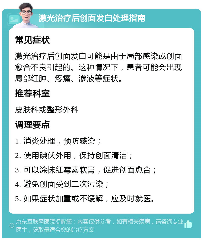 激光治疗后创面发白处理指南 常见症状 激光治疗后创面发白可能是由于局部感染或创面愈合不良引起的。这种情况下，患者可能会出现局部红肿、疼痛、渗液等症状。 推荐科室 皮肤科或整形外科 调理要点 1. 消炎处理，预防感染； 2. 使用碘伏外用，保持创面清洁； 3. 可以涂抹红霉素软膏，促进创面愈合； 4. 避免创面受到二次污染； 5. 如果症状加重或不缓解，应及时就医。