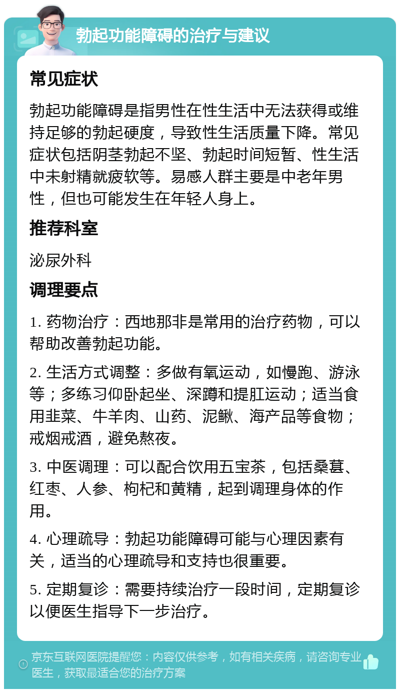 勃起功能障碍的治疗与建议 常见症状 勃起功能障碍是指男性在性生活中无法获得或维持足够的勃起硬度，导致性生活质量下降。常见症状包括阴茎勃起不坚、勃起时间短暂、性生活中未射精就疲软等。易感人群主要是中老年男性，但也可能发生在年轻人身上。 推荐科室 泌尿外科 调理要点 1. 药物治疗：西地那非是常用的治疗药物，可以帮助改善勃起功能。 2. 生活方式调整：多做有氧运动，如慢跑、游泳等；多练习仰卧起坐、深蹲和提肛运动；适当食用韭菜、牛羊肉、山药、泥鳅、海产品等食物；戒烟戒酒，避免熬夜。 3. 中医调理：可以配合饮用五宝茶，包括桑葚、红枣、人参、枸杞和黄精，起到调理身体的作用。 4. 心理疏导：勃起功能障碍可能与心理因素有关，适当的心理疏导和支持也很重要。 5. 定期复诊：需要持续治疗一段时间，定期复诊以便医生指导下一步治疗。