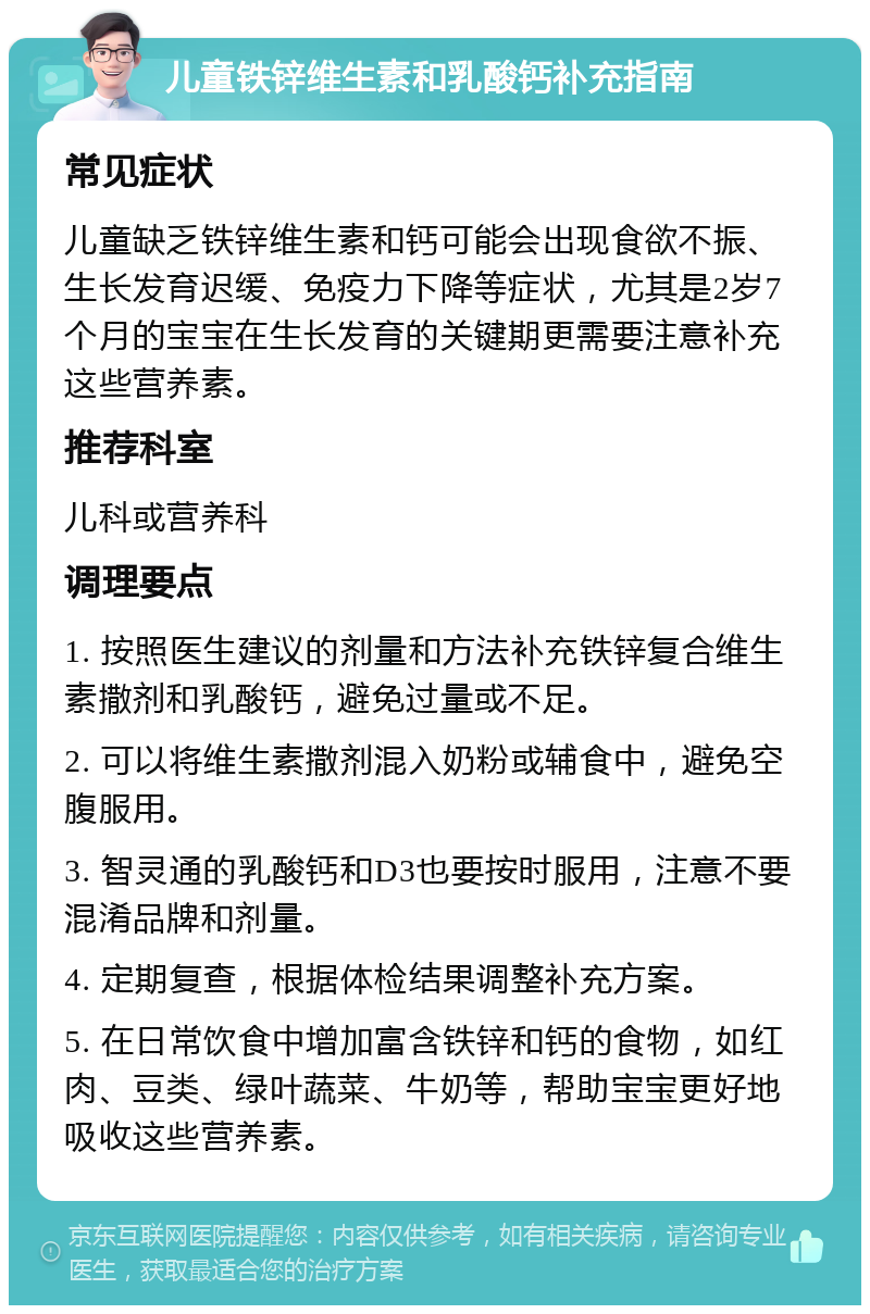 儿童铁锌维生素和乳酸钙补充指南 常见症状 儿童缺乏铁锌维生素和钙可能会出现食欲不振、生长发育迟缓、免疫力下降等症状，尤其是2岁7个月的宝宝在生长发育的关键期更需要注意补充这些营养素。 推荐科室 儿科或营养科 调理要点 1. 按照医生建议的剂量和方法补充铁锌复合维生素撒剂和乳酸钙，避免过量或不足。 2. 可以将维生素撒剂混入奶粉或辅食中，避免空腹服用。 3. 智灵通的乳酸钙和D3也要按时服用，注意不要混淆品牌和剂量。 4. 定期复查，根据体检结果调整补充方案。 5. 在日常饮食中增加富含铁锌和钙的食物，如红肉、豆类、绿叶蔬菜、牛奶等，帮助宝宝更好地吸收这些营养素。