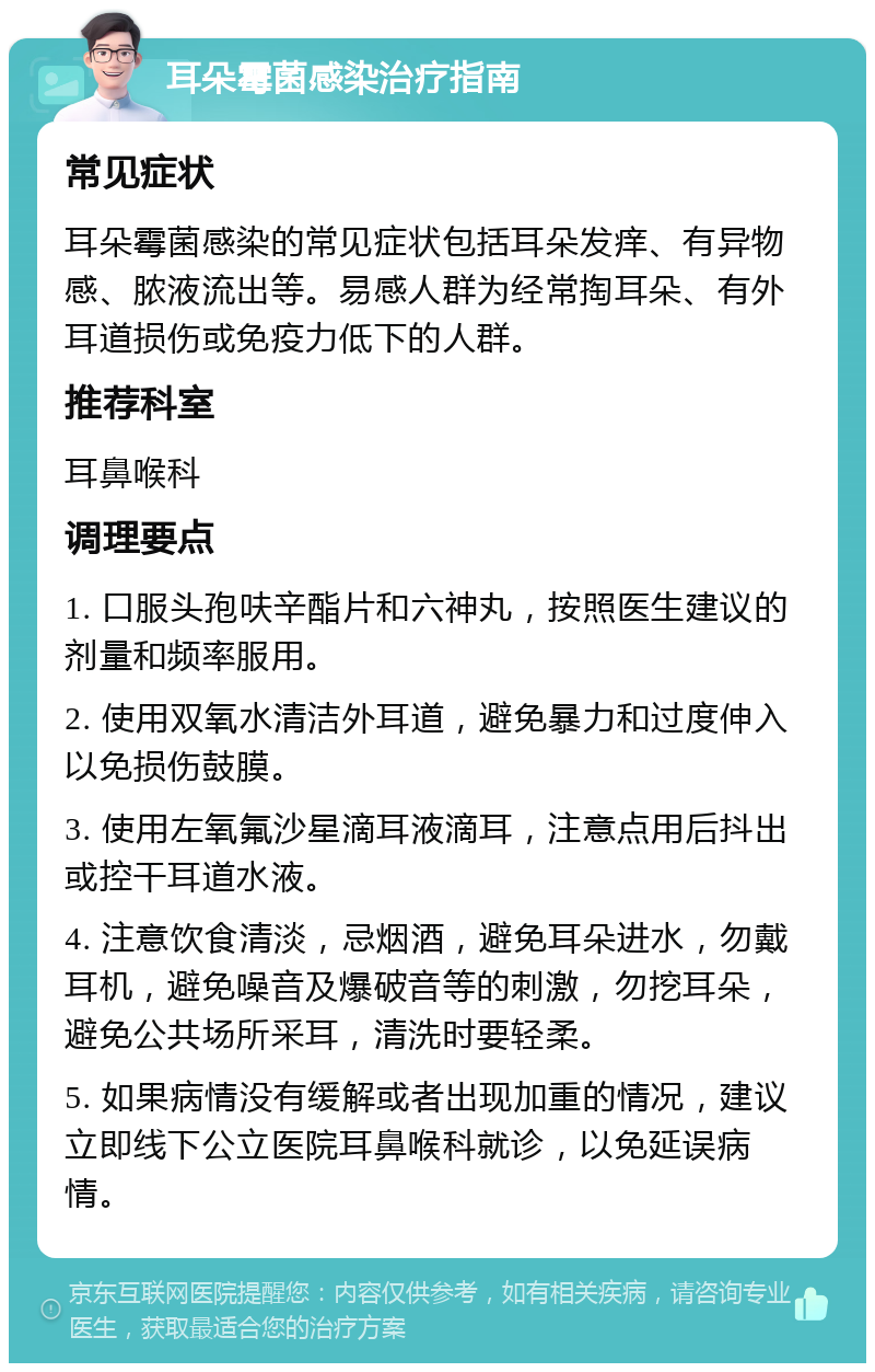 耳朵霉菌感染治疗指南 常见症状 耳朵霉菌感染的常见症状包括耳朵发痒、有异物感、脓液流出等。易感人群为经常掏耳朵、有外耳道损伤或免疫力低下的人群。 推荐科室 耳鼻喉科 调理要点 1. 口服头孢呋辛酯片和六神丸，按照医生建议的剂量和频率服用。 2. 使用双氧水清洁外耳道，避免暴力和过度伸入以免损伤鼓膜。 3. 使用左氧氟沙星滴耳液滴耳，注意点用后抖出或控干耳道水液。 4. 注意饮食清淡，忌烟酒，避免耳朵进水，勿戴耳机，避免噪音及爆破音等的刺激，勿挖耳朵，避免公共场所采耳，清洗时要轻柔。 5. 如果病情没有缓解或者出现加重的情况，建议立即线下公立医院耳鼻喉科就诊，以免延误病情。