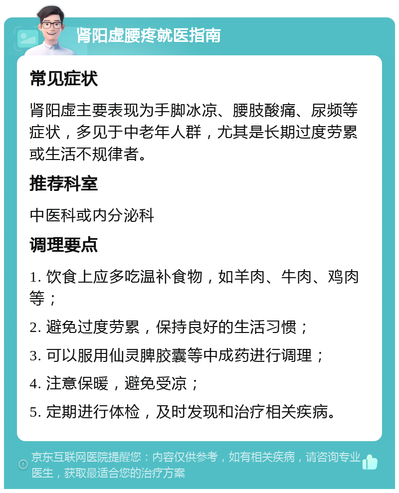 肾阳虚腰疼就医指南 常见症状 肾阳虚主要表现为手脚冰凉、腰肢酸痛、尿频等症状，多见于中老年人群，尤其是长期过度劳累或生活不规律者。 推荐科室 中医科或内分泌科 调理要点 1. 饮食上应多吃温补食物，如羊肉、牛肉、鸡肉等； 2. 避免过度劳累，保持良好的生活习惯； 3. 可以服用仙灵脾胶囊等中成药进行调理； 4. 注意保暖，避免受凉； 5. 定期进行体检，及时发现和治疗相关疾病。