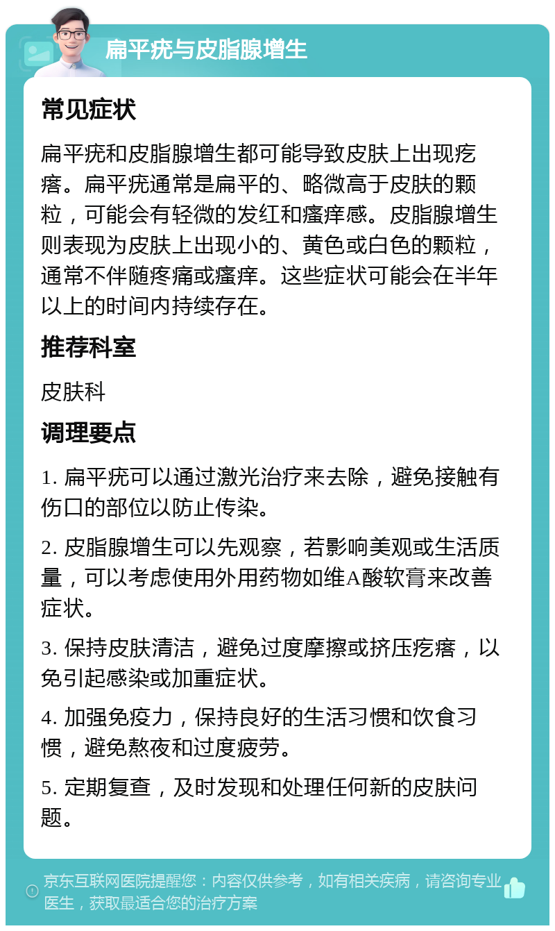 扁平疣与皮脂腺增生 常见症状 扁平疣和皮脂腺增生都可能导致皮肤上出现疙瘩。扁平疣通常是扁平的、略微高于皮肤的颗粒，可能会有轻微的发红和瘙痒感。皮脂腺增生则表现为皮肤上出现小的、黄色或白色的颗粒，通常不伴随疼痛或瘙痒。这些症状可能会在半年以上的时间内持续存在。 推荐科室 皮肤科 调理要点 1. 扁平疣可以通过激光治疗来去除，避免接触有伤口的部位以防止传染。 2. 皮脂腺增生可以先观察，若影响美观或生活质量，可以考虑使用外用药物如维A酸软膏来改善症状。 3. 保持皮肤清洁，避免过度摩擦或挤压疙瘩，以免引起感染或加重症状。 4. 加强免疫力，保持良好的生活习惯和饮食习惯，避免熬夜和过度疲劳。 5. 定期复查，及时发现和处理任何新的皮肤问题。