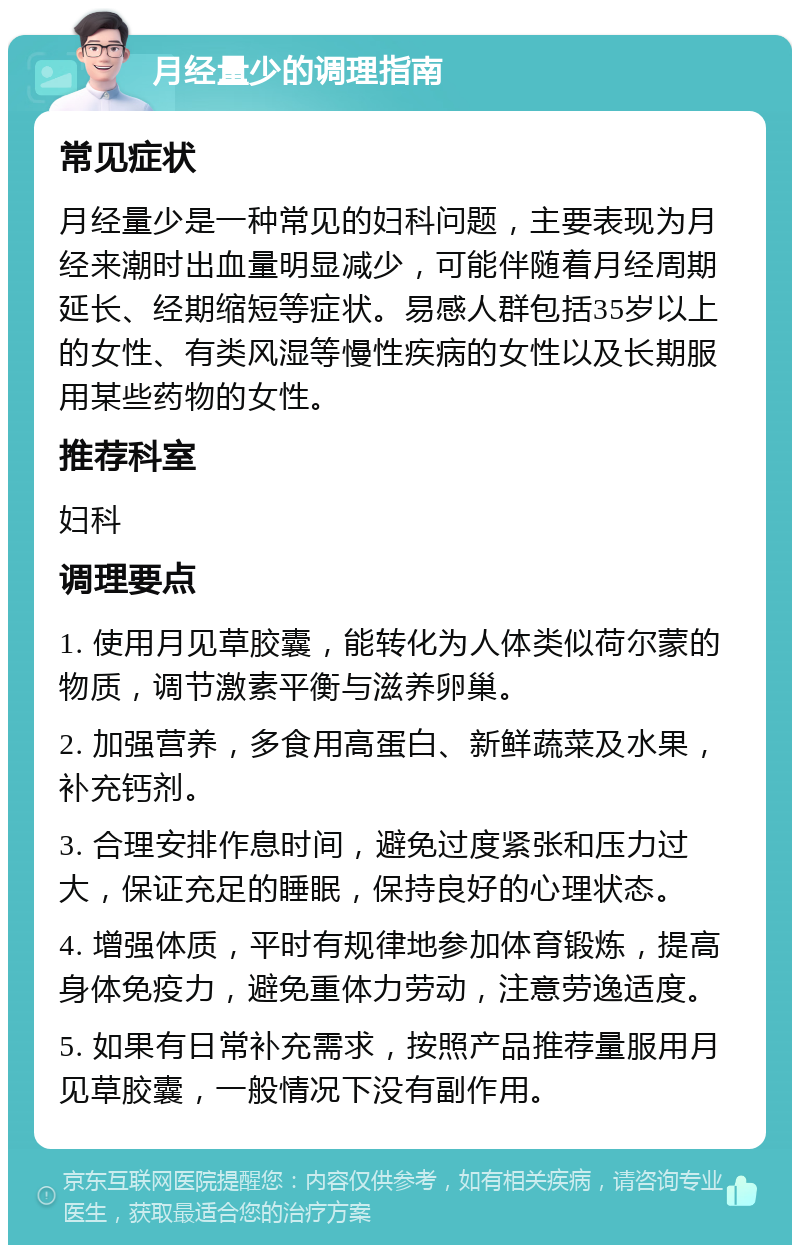 月经量少的调理指南 常见症状 月经量少是一种常见的妇科问题，主要表现为月经来潮时出血量明显减少，可能伴随着月经周期延长、经期缩短等症状。易感人群包括35岁以上的女性、有类风湿等慢性疾病的女性以及长期服用某些药物的女性。 推荐科室 妇科 调理要点 1. 使用月见草胶囊，能转化为人体类似荷尔蒙的物质，调节激素平衡与滋养卵巢。 2. 加强营养，多食用高蛋白、新鲜蔬菜及水果，补充钙剂。 3. 合理安排作息时间，避免过度紧张和压力过大，保证充足的睡眠，保持良好的心理状态。 4. 增强体质，平时有规律地参加体育锻炼，提高身体免疫力，避免重体力劳动，注意劳逸适度。 5. 如果有日常补充需求，按照产品推荐量服用月见草胶囊，一般情况下没有副作用。