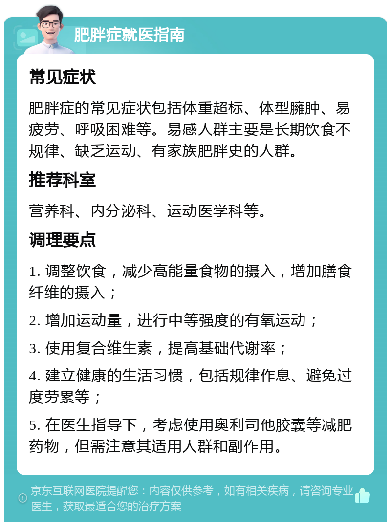 肥胖症就医指南 常见症状 肥胖症的常见症状包括体重超标、体型臃肿、易疲劳、呼吸困难等。易感人群主要是长期饮食不规律、缺乏运动、有家族肥胖史的人群。 推荐科室 营养科、内分泌科、运动医学科等。 调理要点 1. 调整饮食，减少高能量食物的摄入，增加膳食纤维的摄入； 2. 增加运动量，进行中等强度的有氧运动； 3. 使用复合维生素，提高基础代谢率； 4. 建立健康的生活习惯，包括规律作息、避免过度劳累等； 5. 在医生指导下，考虑使用奥利司他胶囊等减肥药物，但需注意其适用人群和副作用。