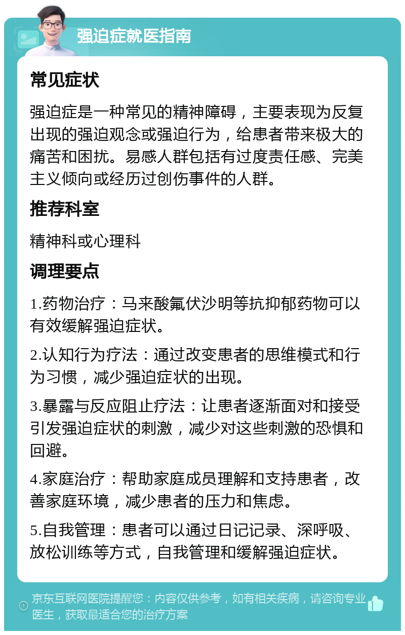 强迫症就医指南 常见症状 强迫症是一种常见的精神障碍，主要表现为反复出现的强迫观念或强迫行为，给患者带来极大的痛苦和困扰。易感人群包括有过度责任感、完美主义倾向或经历过创伤事件的人群。 推荐科室 精神科或心理科 调理要点 1.药物治疗：马来酸氟伏沙明等抗抑郁药物可以有效缓解强迫症状。 2.认知行为疗法：通过改变患者的思维模式和行为习惯，减少强迫症状的出现。 3.暴露与反应阻止疗法：让患者逐渐面对和接受引发强迫症状的刺激，减少对这些刺激的恐惧和回避。 4.家庭治疗：帮助家庭成员理解和支持患者，改善家庭环境，减少患者的压力和焦虑。 5.自我管理：患者可以通过日记记录、深呼吸、放松训练等方式，自我管理和缓解强迫症状。