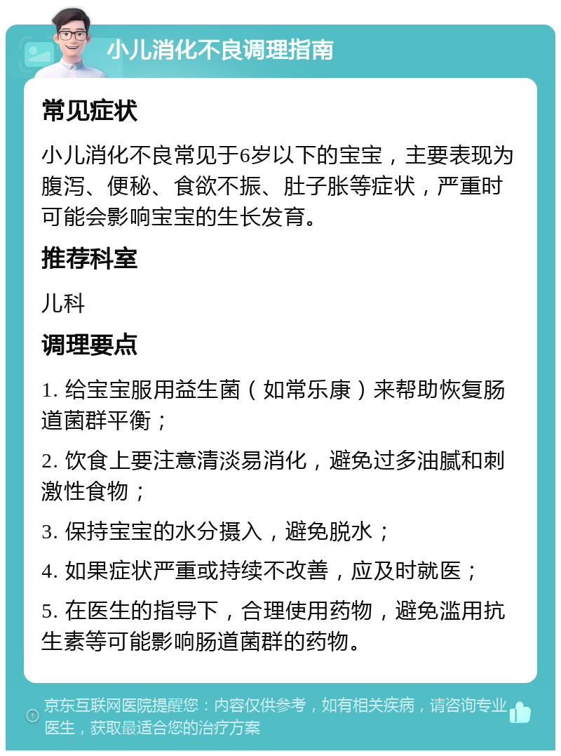 小儿消化不良调理指南 常见症状 小儿消化不良常见于6岁以下的宝宝，主要表现为腹泻、便秘、食欲不振、肚子胀等症状，严重时可能会影响宝宝的生长发育。 推荐科室 儿科 调理要点 1. 给宝宝服用益生菌（如常乐康）来帮助恢复肠道菌群平衡； 2. 饮食上要注意清淡易消化，避免过多油腻和刺激性食物； 3. 保持宝宝的水分摄入，避免脱水； 4. 如果症状严重或持续不改善，应及时就医； 5. 在医生的指导下，合理使用药物，避免滥用抗生素等可能影响肠道菌群的药物。