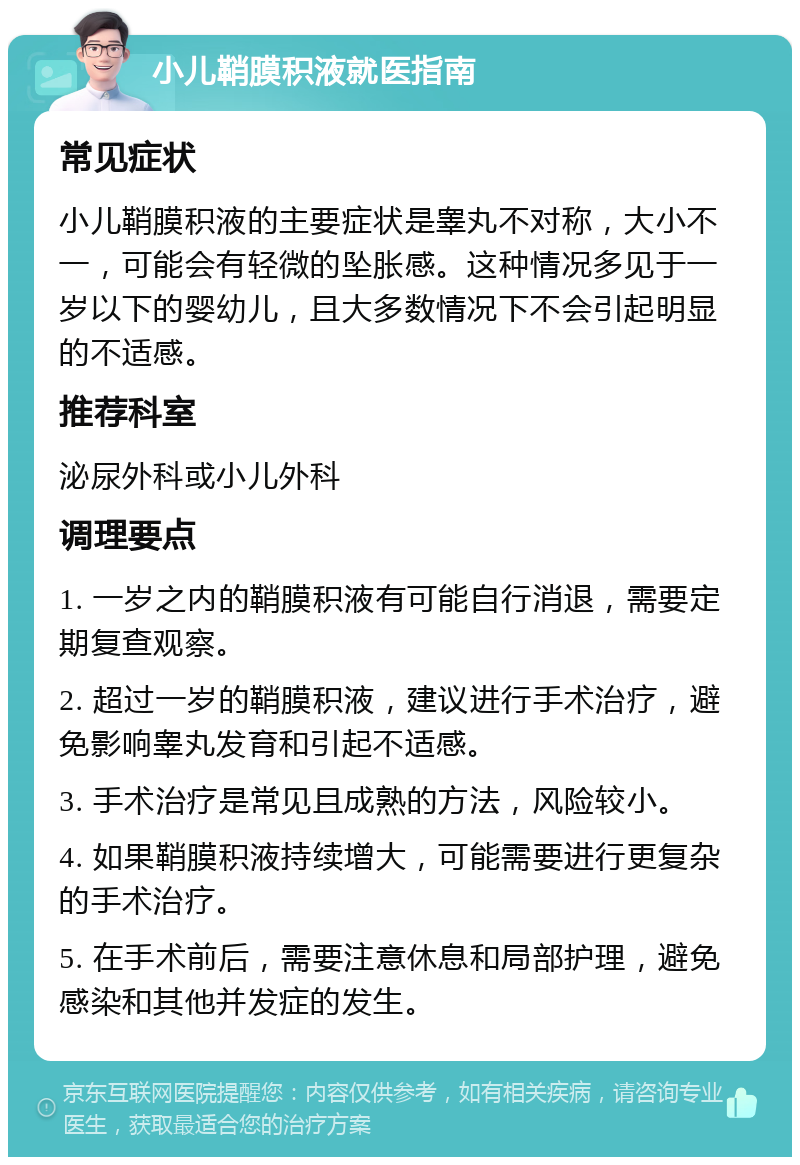 小儿鞘膜积液就医指南 常见症状 小儿鞘膜积液的主要症状是睾丸不对称，大小不一，可能会有轻微的坠胀感。这种情况多见于一岁以下的婴幼儿，且大多数情况下不会引起明显的不适感。 推荐科室 泌尿外科或小儿外科 调理要点 1. 一岁之内的鞘膜积液有可能自行消退，需要定期复查观察。 2. 超过一岁的鞘膜积液，建议进行手术治疗，避免影响睾丸发育和引起不适感。 3. 手术治疗是常见且成熟的方法，风险较小。 4. 如果鞘膜积液持续增大，可能需要进行更复杂的手术治疗。 5. 在手术前后，需要注意休息和局部护理，避免感染和其他并发症的发生。