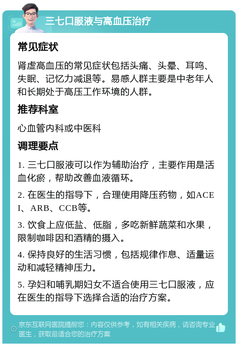 三七口服液与高血压治疗 常见症状 肾虚高血压的常见症状包括头痛、头晕、耳鸣、失眠、记忆力减退等。易感人群主要是中老年人和长期处于高压工作环境的人群。 推荐科室 心血管内科或中医科 调理要点 1. 三七口服液可以作为辅助治疗，主要作用是活血化瘀，帮助改善血液循环。 2. 在医生的指导下，合理使用降压药物，如ACEI、ARB、CCB等。 3. 饮食上应低盐、低脂，多吃新鲜蔬菜和水果，限制咖啡因和酒精的摄入。 4. 保持良好的生活习惯，包括规律作息、适量运动和减轻精神压力。 5. 孕妇和哺乳期妇女不适合使用三七口服液，应在医生的指导下选择合适的治疗方案。