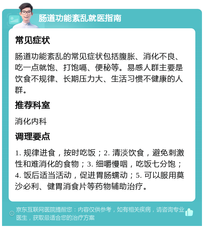 肠道功能紊乱就医指南 常见症状 肠道功能紊乱的常见症状包括腹胀、消化不良、吃一点就饱、打饱嗝、便秘等。易感人群主要是饮食不规律、长期压力大、生活习惯不健康的人群。 推荐科室 消化内科 调理要点 1. 规律进食，按时吃饭；2. 清淡饮食，避免刺激性和难消化的食物；3. 细嚼慢咽，吃饭七分饱；4. 饭后适当活动，促进胃肠蠕动；5. 可以服用莫沙必利、健胃消食片等药物辅助治疗。