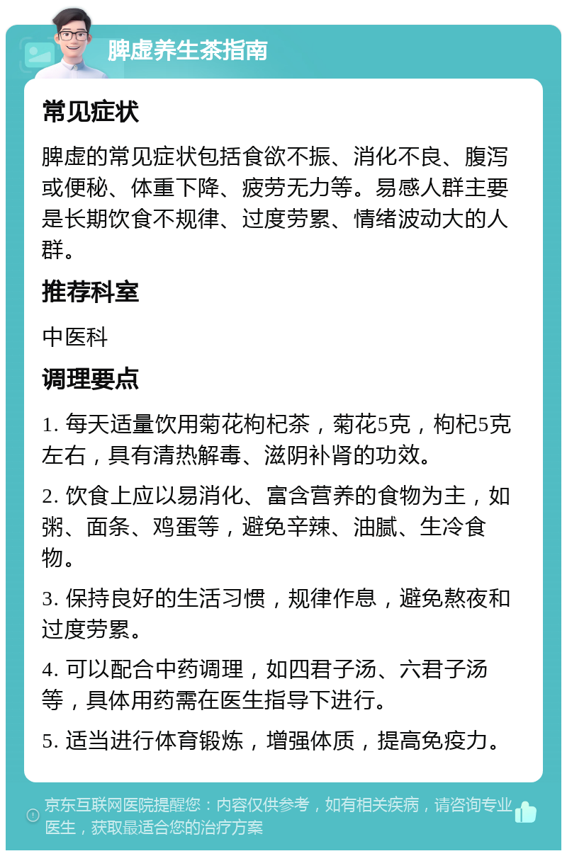 脾虚养生茶指南 常见症状 脾虚的常见症状包括食欲不振、消化不良、腹泻或便秘、体重下降、疲劳无力等。易感人群主要是长期饮食不规律、过度劳累、情绪波动大的人群。 推荐科室 中医科 调理要点 1. 每天适量饮用菊花枸杞茶，菊花5克，枸杞5克左右，具有清热解毒、滋阴补肾的功效。 2. 饮食上应以易消化、富含营养的食物为主，如粥、面条、鸡蛋等，避免辛辣、油腻、生冷食物。 3. 保持良好的生活习惯，规律作息，避免熬夜和过度劳累。 4. 可以配合中药调理，如四君子汤、六君子汤等，具体用药需在医生指导下进行。 5. 适当进行体育锻炼，增强体质，提高免疫力。