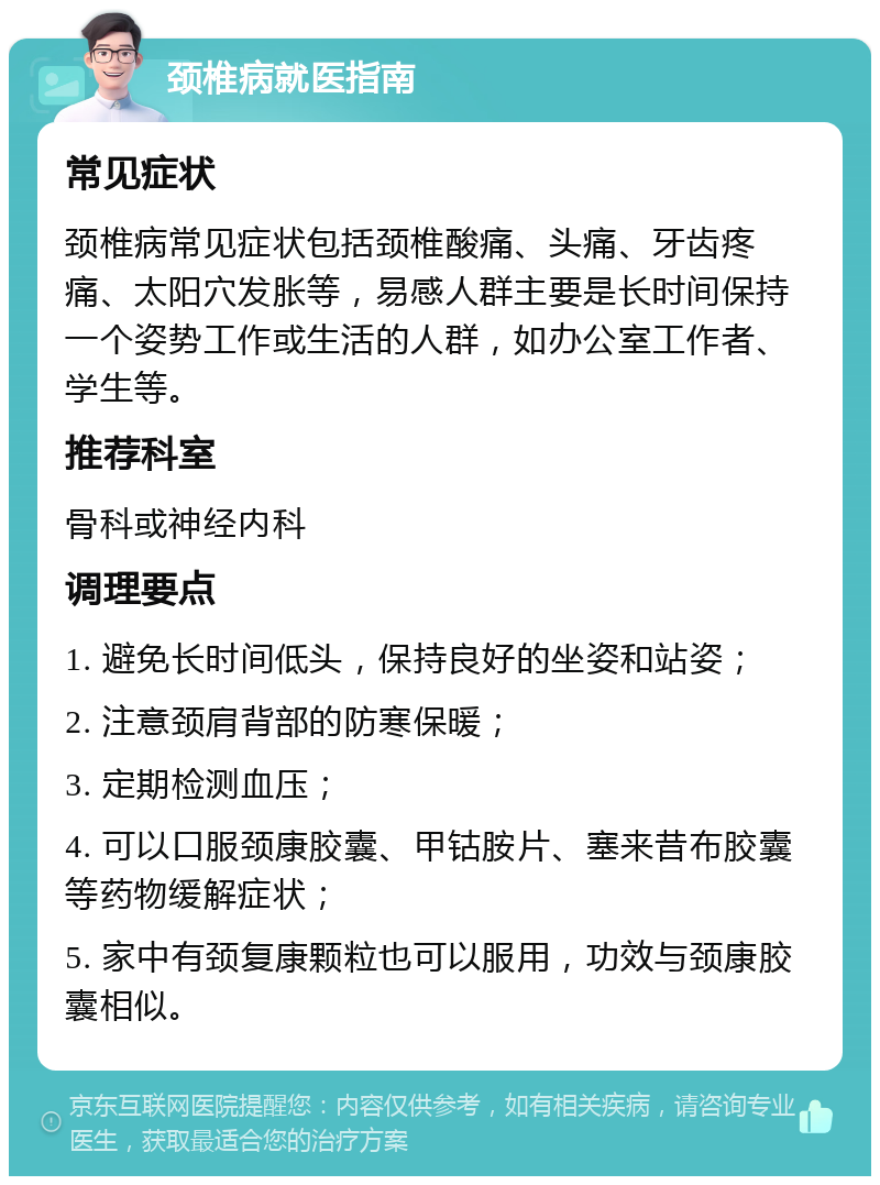 颈椎病就医指南 常见症状 颈椎病常见症状包括颈椎酸痛、头痛、牙齿疼痛、太阳穴发胀等，易感人群主要是长时间保持一个姿势工作或生活的人群，如办公室工作者、学生等。 推荐科室 骨科或神经内科 调理要点 1. 避免长时间低头，保持良好的坐姿和站姿； 2. 注意颈肩背部的防寒保暖； 3. 定期检测血压； 4. 可以口服颈康胶囊、甲钴胺片、塞来昔布胶囊等药物缓解症状； 5. 家中有颈复康颗粒也可以服用，功效与颈康胶囊相似。