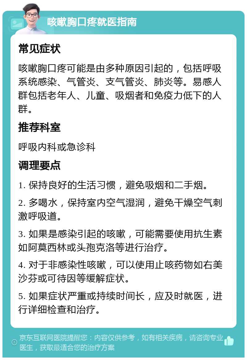 咳嗽胸口疼就医指南 常见症状 咳嗽胸口疼可能是由多种原因引起的，包括呼吸系统感染、气管炎、支气管炎、肺炎等。易感人群包括老年人、儿童、吸烟者和免疫力低下的人群。 推荐科室 呼吸内科或急诊科 调理要点 1. 保持良好的生活习惯，避免吸烟和二手烟。 2. 多喝水，保持室内空气湿润，避免干燥空气刺激呼吸道。 3. 如果是感染引起的咳嗽，可能需要使用抗生素如阿莫西林或头孢克洛等进行治疗。 4. 对于非感染性咳嗽，可以使用止咳药物如右美沙芬或可待因等缓解症状。 5. 如果症状严重或持续时间长，应及时就医，进行详细检查和治疗。