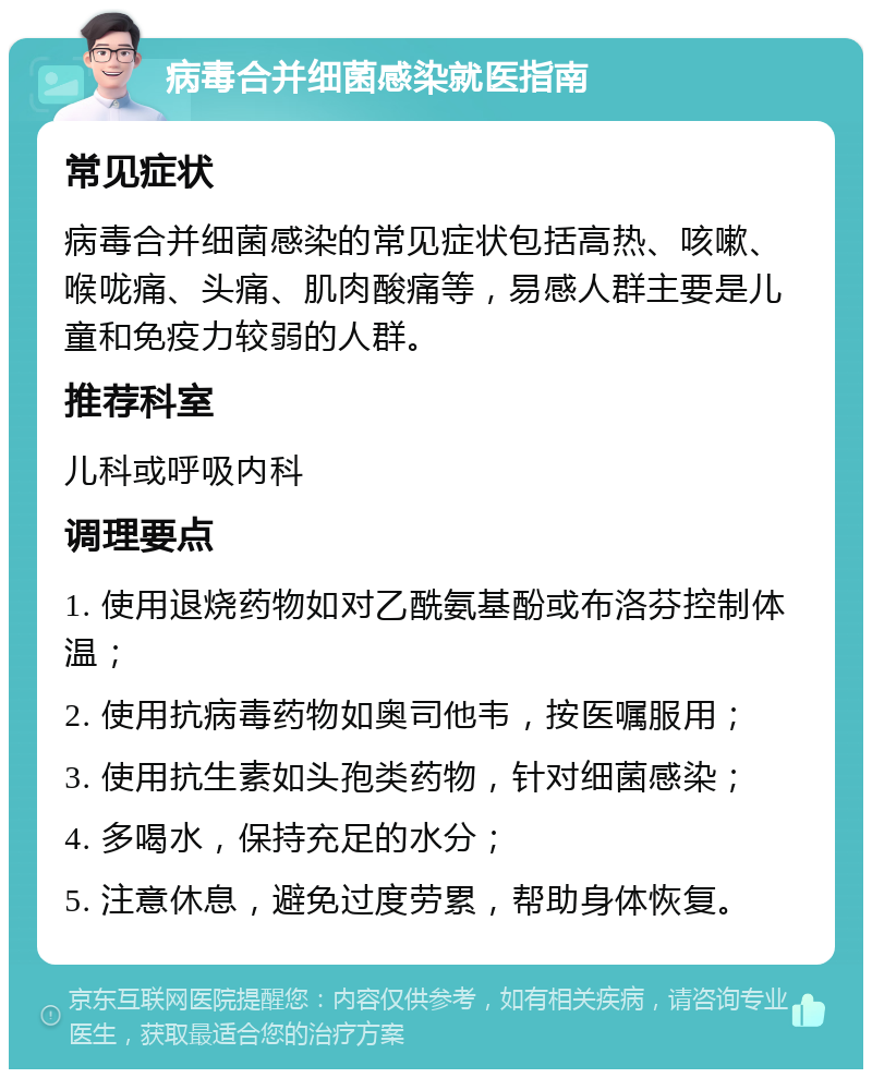 病毒合并细菌感染就医指南 常见症状 病毒合并细菌感染的常见症状包括高热、咳嗽、喉咙痛、头痛、肌肉酸痛等，易感人群主要是儿童和免疫力较弱的人群。 推荐科室 儿科或呼吸内科 调理要点 1. 使用退烧药物如对乙酰氨基酚或布洛芬控制体温； 2. 使用抗病毒药物如奥司他韦，按医嘱服用； 3. 使用抗生素如头孢类药物，针对细菌感染； 4. 多喝水，保持充足的水分； 5. 注意休息，避免过度劳累，帮助身体恢复。