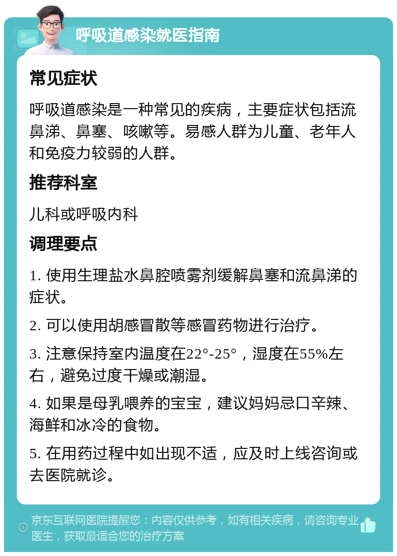 呼吸道感染就医指南 常见症状 呼吸道感染是一种常见的疾病，主要症状包括流鼻涕、鼻塞、咳嗽等。易感人群为儿童、老年人和免疫力较弱的人群。 推荐科室 儿科或呼吸内科 调理要点 1. 使用生理盐水鼻腔喷雾剂缓解鼻塞和流鼻涕的症状。 2. 可以使用胡感冒散等感冒药物进行治疗。 3. 注意保持室内温度在22°-25°，湿度在55%左右，避免过度干燥或潮湿。 4. 如果是母乳喂养的宝宝，建议妈妈忌口辛辣、海鲜和冰冷的食物。 5. 在用药过程中如出现不适，应及时上线咨询或去医院就诊。