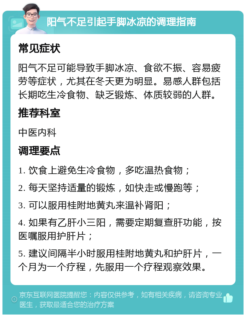 阳气不足引起手脚冰凉的调理指南 常见症状 阳气不足可能导致手脚冰凉、食欲不振、容易疲劳等症状，尤其在冬天更为明显。易感人群包括长期吃生冷食物、缺乏锻炼、体质较弱的人群。 推荐科室 中医内科 调理要点 1. 饮食上避免生冷食物，多吃温热食物； 2. 每天坚持适量的锻炼，如快走或慢跑等； 3. 可以服用桂附地黄丸来温补肾阳； 4. 如果有乙肝小三阳，需要定期复查肝功能，按医嘱服用护肝片； 5. 建议间隔半小时服用桂附地黄丸和护肝片，一个月为一个疗程，先服用一个疗程观察效果。