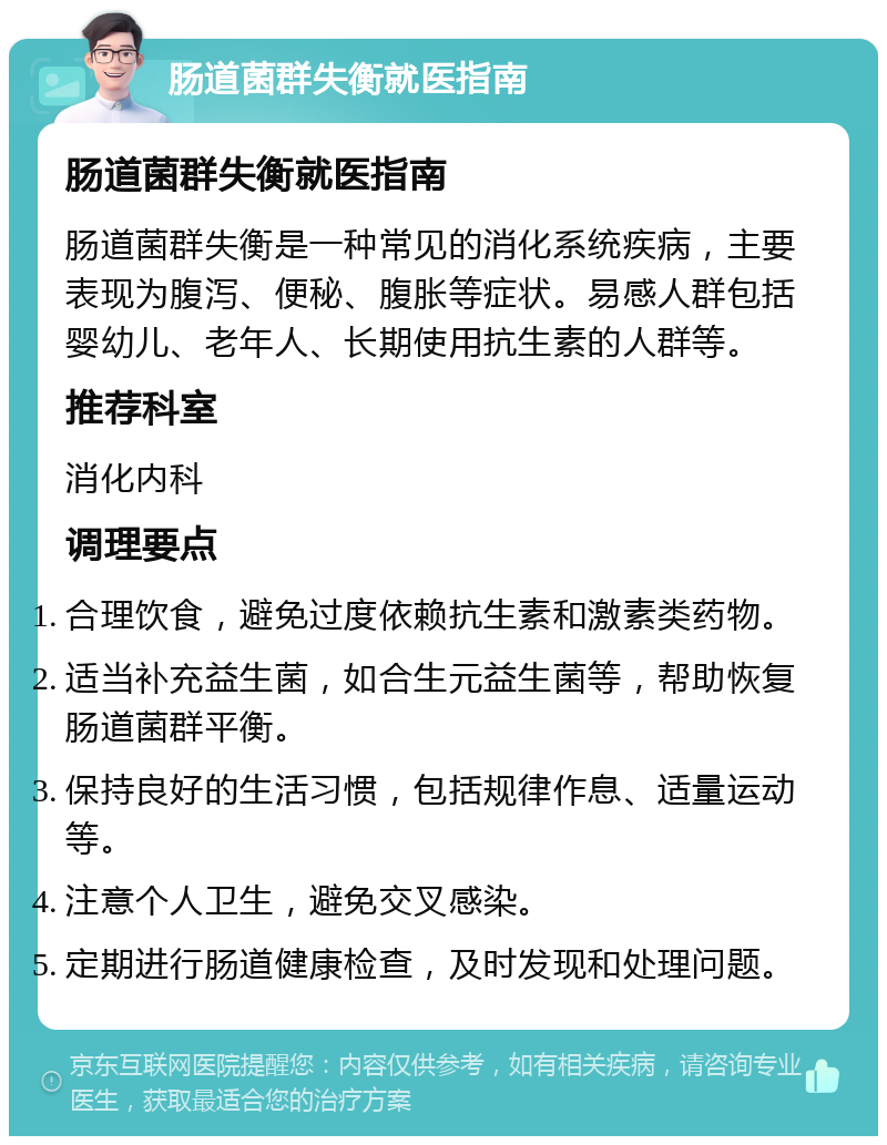 肠道菌群失衡就医指南 肠道菌群失衡就医指南 肠道菌群失衡是一种常见的消化系统疾病，主要表现为腹泻、便秘、腹胀等症状。易感人群包括婴幼儿、老年人、长期使用抗生素的人群等。 推荐科室 消化内科 调理要点 合理饮食，避免过度依赖抗生素和激素类药物。 适当补充益生菌，如合生元益生菌等，帮助恢复肠道菌群平衡。 保持良好的生活习惯，包括规律作息、适量运动等。 注意个人卫生，避免交叉感染。 定期进行肠道健康检查，及时发现和处理问题。