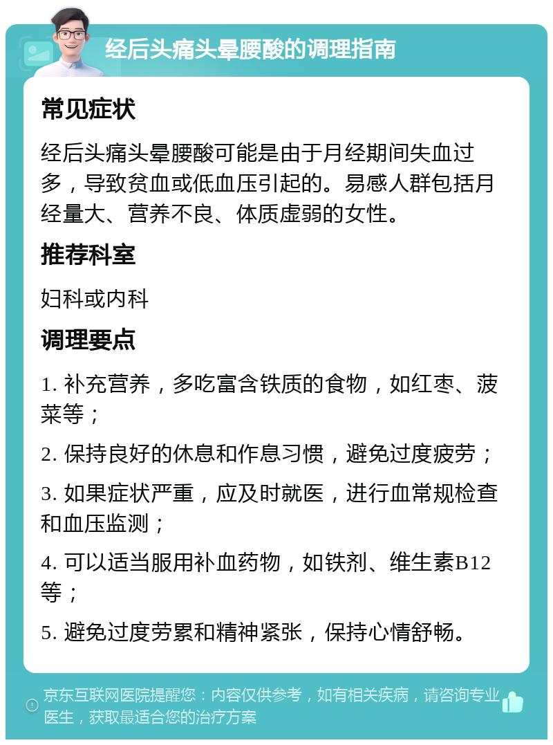 经后头痛头晕腰酸的调理指南 常见症状 经后头痛头晕腰酸可能是由于月经期间失血过多，导致贫血或低血压引起的。易感人群包括月经量大、营养不良、体质虚弱的女性。 推荐科室 妇科或内科 调理要点 1. 补充营养，多吃富含铁质的食物，如红枣、菠菜等； 2. 保持良好的休息和作息习惯，避免过度疲劳； 3. 如果症状严重，应及时就医，进行血常规检查和血压监测； 4. 可以适当服用补血药物，如铁剂、维生素B12等； 5. 避免过度劳累和精神紧张，保持心情舒畅。