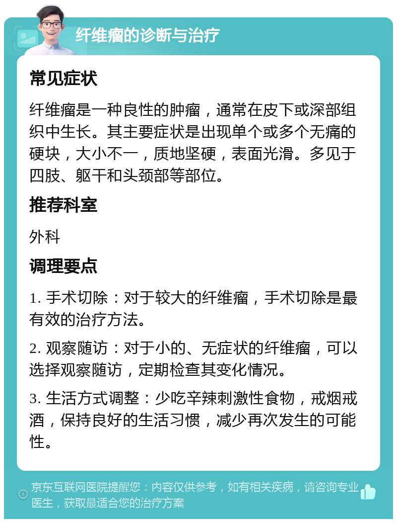 纤维瘤的诊断与治疗 常见症状 纤维瘤是一种良性的肿瘤，通常在皮下或深部组织中生长。其主要症状是出现单个或多个无痛的硬块，大小不一，质地坚硬，表面光滑。多见于四肢、躯干和头颈部等部位。 推荐科室 外科 调理要点 1. 手术切除：对于较大的纤维瘤，手术切除是最有效的治疗方法。 2. 观察随访：对于小的、无症状的纤维瘤，可以选择观察随访，定期检查其变化情况。 3. 生活方式调整：少吃辛辣刺激性食物，戒烟戒酒，保持良好的生活习惯，减少再次发生的可能性。