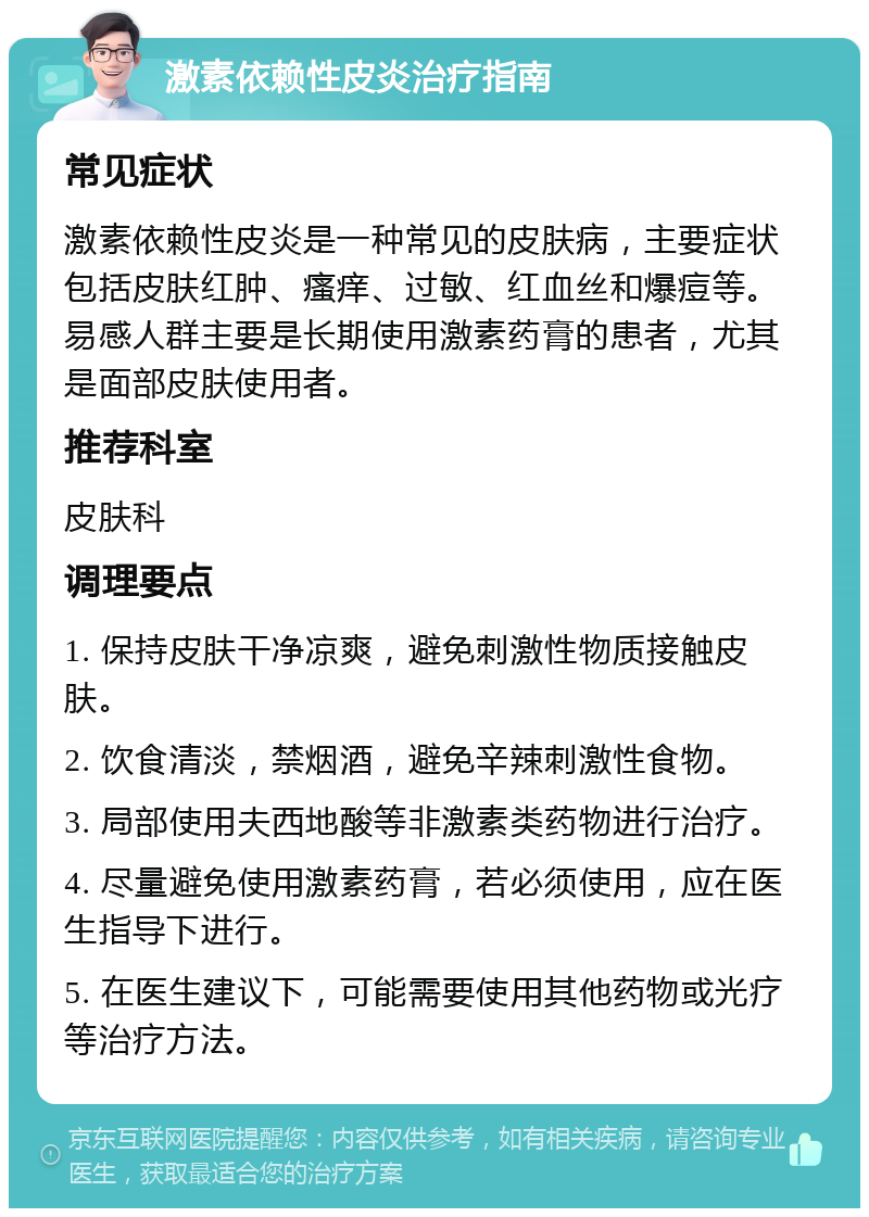 激素依赖性皮炎治疗指南 常见症状 激素依赖性皮炎是一种常见的皮肤病，主要症状包括皮肤红肿、瘙痒、过敏、红血丝和爆痘等。易感人群主要是长期使用激素药膏的患者，尤其是面部皮肤使用者。 推荐科室 皮肤科 调理要点 1. 保持皮肤干净凉爽，避免刺激性物质接触皮肤。 2. 饮食清淡，禁烟酒，避免辛辣刺激性食物。 3. 局部使用夫西地酸等非激素类药物进行治疗。 4. 尽量避免使用激素药膏，若必须使用，应在医生指导下进行。 5. 在医生建议下，可能需要使用其他药物或光疗等治疗方法。