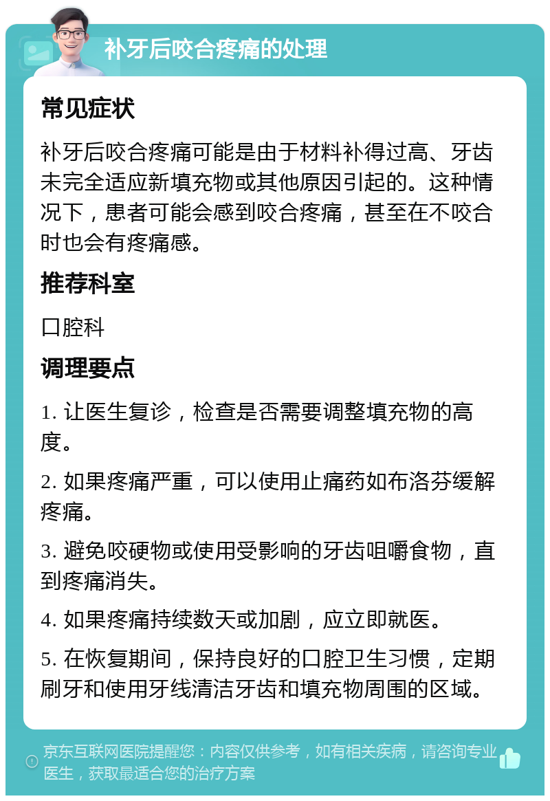 补牙后咬合疼痛的处理 常见症状 补牙后咬合疼痛可能是由于材料补得过高、牙齿未完全适应新填充物或其他原因引起的。这种情况下，患者可能会感到咬合疼痛，甚至在不咬合时也会有疼痛感。 推荐科室 口腔科 调理要点 1. 让医生复诊，检查是否需要调整填充物的高度。 2. 如果疼痛严重，可以使用止痛药如布洛芬缓解疼痛。 3. 避免咬硬物或使用受影响的牙齿咀嚼食物，直到疼痛消失。 4. 如果疼痛持续数天或加剧，应立即就医。 5. 在恢复期间，保持良好的口腔卫生习惯，定期刷牙和使用牙线清洁牙齿和填充物周围的区域。