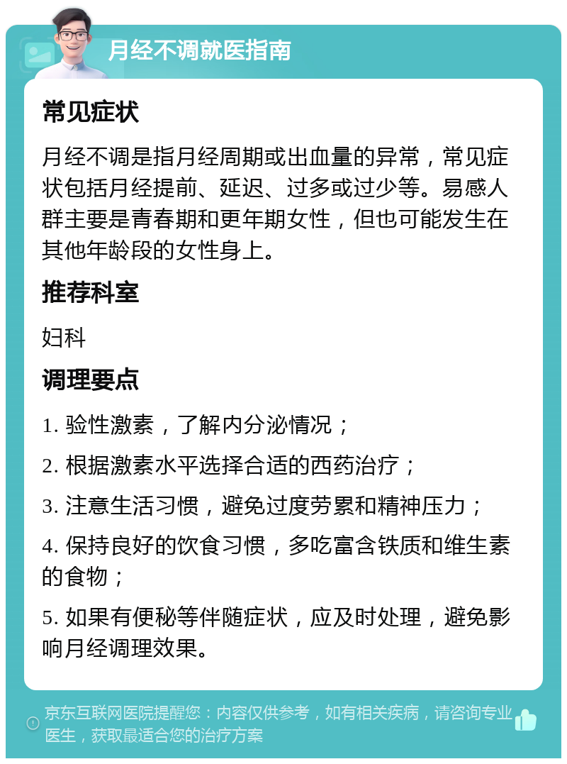 月经不调就医指南 常见症状 月经不调是指月经周期或出血量的异常，常见症状包括月经提前、延迟、过多或过少等。易感人群主要是青春期和更年期女性，但也可能发生在其他年龄段的女性身上。 推荐科室 妇科 调理要点 1. 验性激素，了解内分泌情况； 2. 根据激素水平选择合适的西药治疗； 3. 注意生活习惯，避免过度劳累和精神压力； 4. 保持良好的饮食习惯，多吃富含铁质和维生素的食物； 5. 如果有便秘等伴随症状，应及时处理，避免影响月经调理效果。