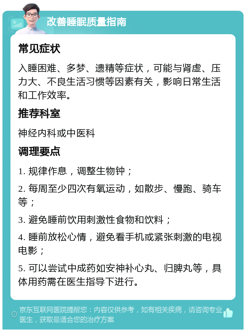 改善睡眠质量指南 常见症状 入睡困难、多梦、遗精等症状，可能与肾虚、压力大、不良生活习惯等因素有关，影响日常生活和工作效率。 推荐科室 神经内科或中医科 调理要点 1. 规律作息，调整生物钟； 2. 每周至少四次有氧运动，如散步、慢跑、骑车等； 3. 避免睡前饮用刺激性食物和饮料； 4. 睡前放松心情，避免看手机或紧张刺激的电视电影； 5. 可以尝试中成药如安神补心丸、归脾丸等，具体用药需在医生指导下进行。