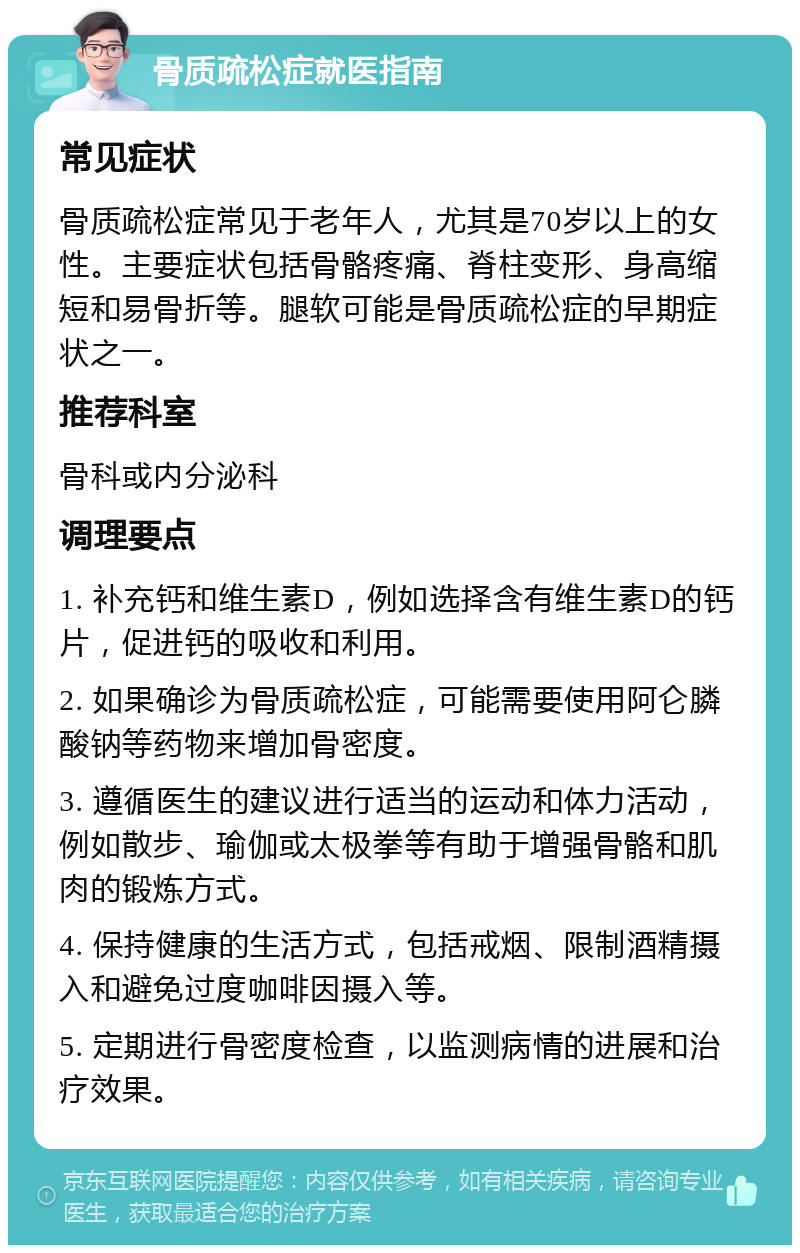 骨质疏松症就医指南 常见症状 骨质疏松症常见于老年人，尤其是70岁以上的女性。主要症状包括骨骼疼痛、脊柱变形、身高缩短和易骨折等。腿软可能是骨质疏松症的早期症状之一。 推荐科室 骨科或内分泌科 调理要点 1. 补充钙和维生素D，例如选择含有维生素D的钙片，促进钙的吸收和利用。 2. 如果确诊为骨质疏松症，可能需要使用阿仑膦酸钠等药物来增加骨密度。 3. 遵循医生的建议进行适当的运动和体力活动，例如散步、瑜伽或太极拳等有助于增强骨骼和肌肉的锻炼方式。 4. 保持健康的生活方式，包括戒烟、限制酒精摄入和避免过度咖啡因摄入等。 5. 定期进行骨密度检查，以监测病情的进展和治疗效果。