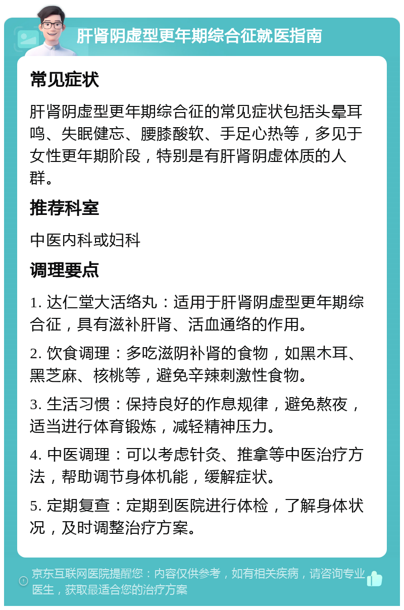 肝肾阴虚型更年期综合征就医指南 常见症状 肝肾阴虚型更年期综合征的常见症状包括头晕耳鸣、失眠健忘、腰膝酸软、手足心热等，多见于女性更年期阶段，特别是有肝肾阴虚体质的人群。 推荐科室 中医内科或妇科 调理要点 1. 达仁堂大活络丸：适用于肝肾阴虚型更年期综合征，具有滋补肝肾、活血通络的作用。 2. 饮食调理：多吃滋阴补肾的食物，如黑木耳、黑芝麻、核桃等，避免辛辣刺激性食物。 3. 生活习惯：保持良好的作息规律，避免熬夜，适当进行体育锻炼，减轻精神压力。 4. 中医调理：可以考虑针灸、推拿等中医治疗方法，帮助调节身体机能，缓解症状。 5. 定期复查：定期到医院进行体检，了解身体状况，及时调整治疗方案。