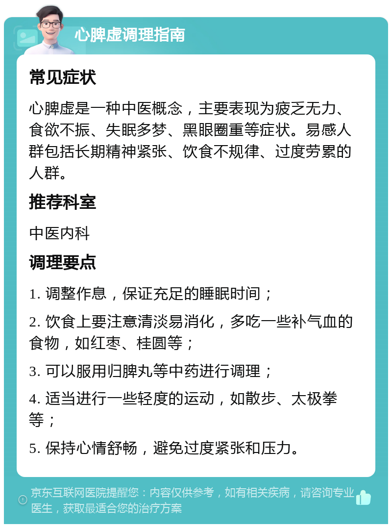 心脾虚调理指南 常见症状 心脾虚是一种中医概念，主要表现为疲乏无力、食欲不振、失眠多梦、黑眼圈重等症状。易感人群包括长期精神紧张、饮食不规律、过度劳累的人群。 推荐科室 中医内科 调理要点 1. 调整作息，保证充足的睡眠时间； 2. 饮食上要注意清淡易消化，多吃一些补气血的食物，如红枣、桂圆等； 3. 可以服用归脾丸等中药进行调理； 4. 适当进行一些轻度的运动，如散步、太极拳等； 5. 保持心情舒畅，避免过度紧张和压力。