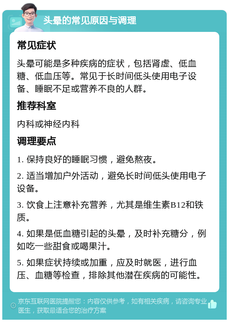 头晕的常见原因与调理 常见症状 头晕可能是多种疾病的症状，包括肾虚、低血糖、低血压等。常见于长时间低头使用电子设备、睡眠不足或营养不良的人群。 推荐科室 内科或神经内科 调理要点 1. 保持良好的睡眠习惯，避免熬夜。 2. 适当增加户外活动，避免长时间低头使用电子设备。 3. 饮食上注意补充营养，尤其是维生素B12和铁质。 4. 如果是低血糖引起的头晕，及时补充糖分，例如吃一些甜食或喝果汁。 5. 如果症状持续或加重，应及时就医，进行血压、血糖等检查，排除其他潜在疾病的可能性。