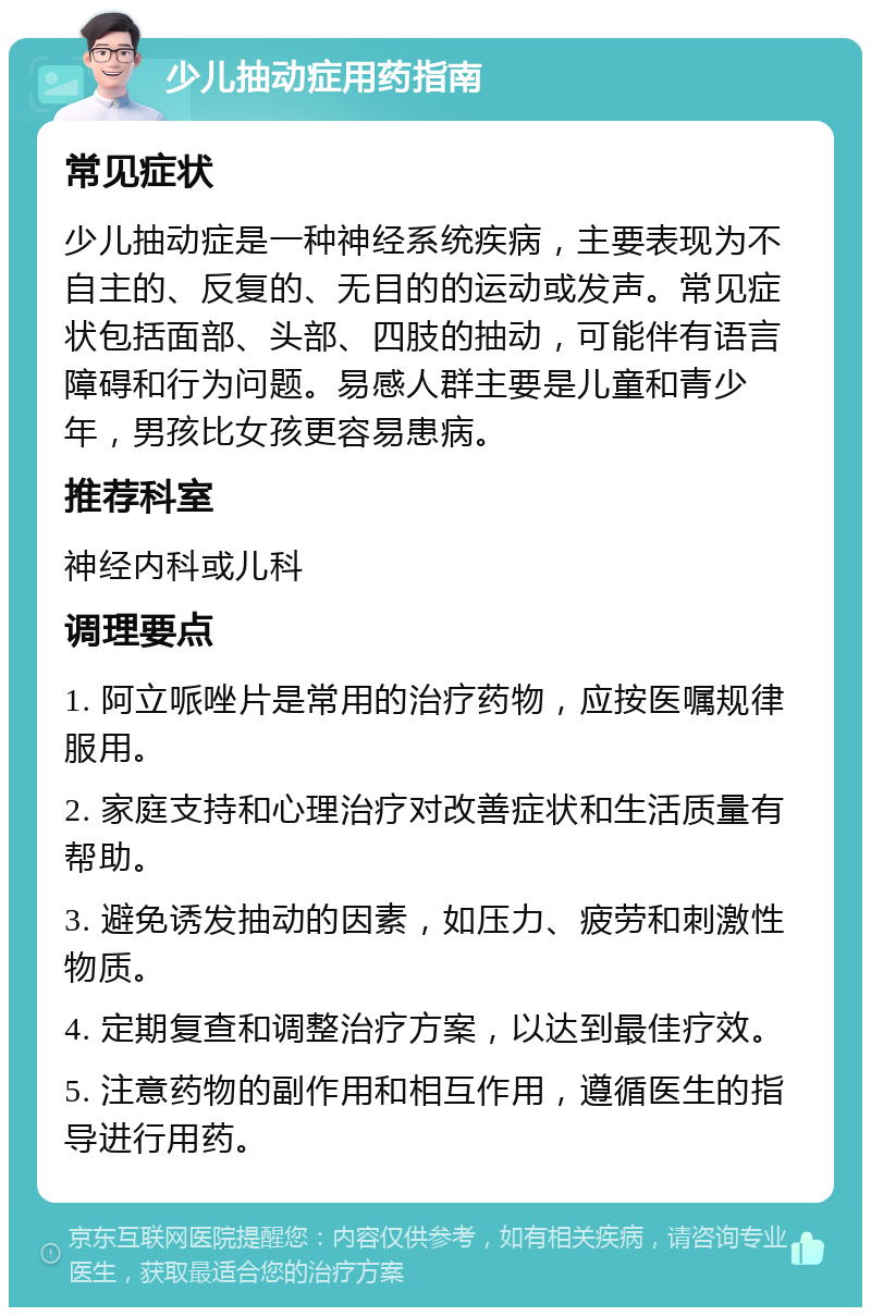 少儿抽动症用药指南 常见症状 少儿抽动症是一种神经系统疾病，主要表现为不自主的、反复的、无目的的运动或发声。常见症状包括面部、头部、四肢的抽动，可能伴有语言障碍和行为问题。易感人群主要是儿童和青少年，男孩比女孩更容易患病。 推荐科室 神经内科或儿科 调理要点 1. 阿立哌唑片是常用的治疗药物，应按医嘱规律服用。 2. 家庭支持和心理治疗对改善症状和生活质量有帮助。 3. 避免诱发抽动的因素，如压力、疲劳和刺激性物质。 4. 定期复查和调整治疗方案，以达到最佳疗效。 5. 注意药物的副作用和相互作用，遵循医生的指导进行用药。