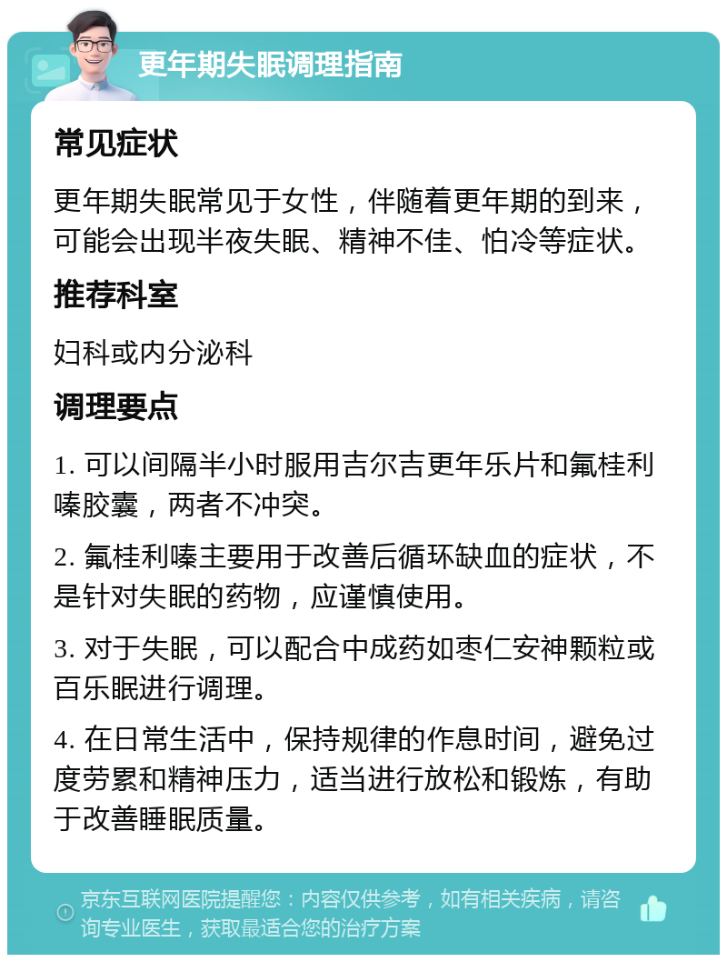 更年期失眠调理指南 常见症状 更年期失眠常见于女性，伴随着更年期的到来，可能会出现半夜失眠、精神不佳、怕冷等症状。 推荐科室 妇科或内分泌科 调理要点 1. 可以间隔半小时服用吉尔吉更年乐片和氟桂利嗪胶囊，两者不冲突。 2. 氟桂利嗪主要用于改善后循环缺血的症状，不是针对失眠的药物，应谨慎使用。 3. 对于失眠，可以配合中成药如枣仁安神颗粒或百乐眠进行调理。 4. 在日常生活中，保持规律的作息时间，避免过度劳累和精神压力，适当进行放松和锻炼，有助于改善睡眠质量。