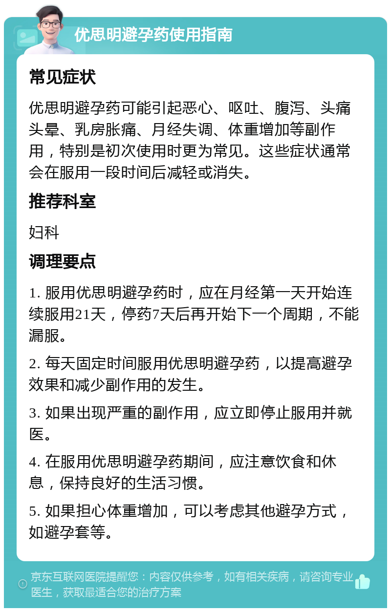 优思明避孕药使用指南 常见症状 优思明避孕药可能引起恶心、呕吐、腹泻、头痛头晕、乳房胀痛、月经失调、体重增加等副作用，特别是初次使用时更为常见。这些症状通常会在服用一段时间后减轻或消失。 推荐科室 妇科 调理要点 1. 服用优思明避孕药时，应在月经第一天开始连续服用21天，停药7天后再开始下一个周期，不能漏服。 2. 每天固定时间服用优思明避孕药，以提高避孕效果和减少副作用的发生。 3. 如果出现严重的副作用，应立即停止服用并就医。 4. 在服用优思明避孕药期间，应注意饮食和休息，保持良好的生活习惯。 5. 如果担心体重增加，可以考虑其他避孕方式，如避孕套等。