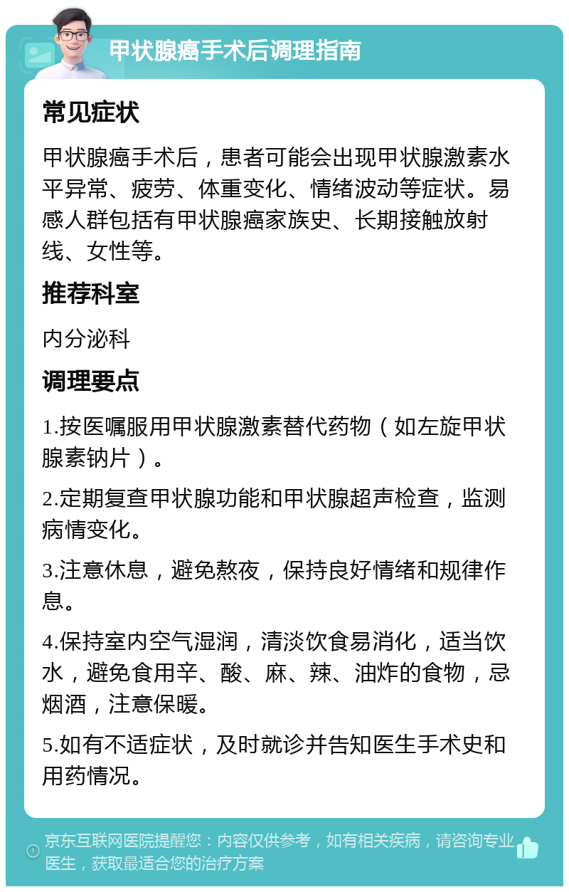 甲状腺癌手术后调理指南 常见症状 甲状腺癌手术后，患者可能会出现甲状腺激素水平异常、疲劳、体重变化、情绪波动等症状。易感人群包括有甲状腺癌家族史、长期接触放射线、女性等。 推荐科室 内分泌科 调理要点 1.按医嘱服用甲状腺激素替代药物（如左旋甲状腺素钠片）。 2.定期复查甲状腺功能和甲状腺超声检查，监测病情变化。 3.注意休息，避免熬夜，保持良好情绪和规律作息。 4.保持室内空气湿润，清淡饮食易消化，适当饮水，避免食用辛、酸、麻、辣、油炸的食物，忌烟酒，注意保暖。 5.如有不适症状，及时就诊并告知医生手术史和用药情况。